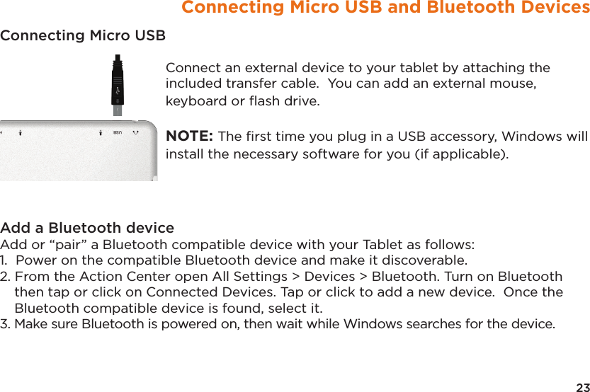 23Connecting Micro USB and Bluetooth DevicesConnecting Micro USB Connect an external device to your tablet by attaching the included transfer cable.  You can add an external mouse, keyboard or ﬂash drive.    NOTE: The ﬁrst time you plug in a USB accessory, Windows will install the necessary software for you (if applicable).Add a Bluetooth device Add or “pair” a Bluetooth compatible device with your Tablet as follows: 1.  Power on the compatible Bluetooth device and make it discoverable. 2. From the Action Center open All Settings &gt; Devices &gt; Bluetooth. Turn on Bluetooth then tap or click on Connected Devices. Tap or click to add a new device.  Once the Bluetooth compatible device is found, select it. 3. Make sure Bluetooth is powered on, then wait while Windows searches for the device. 