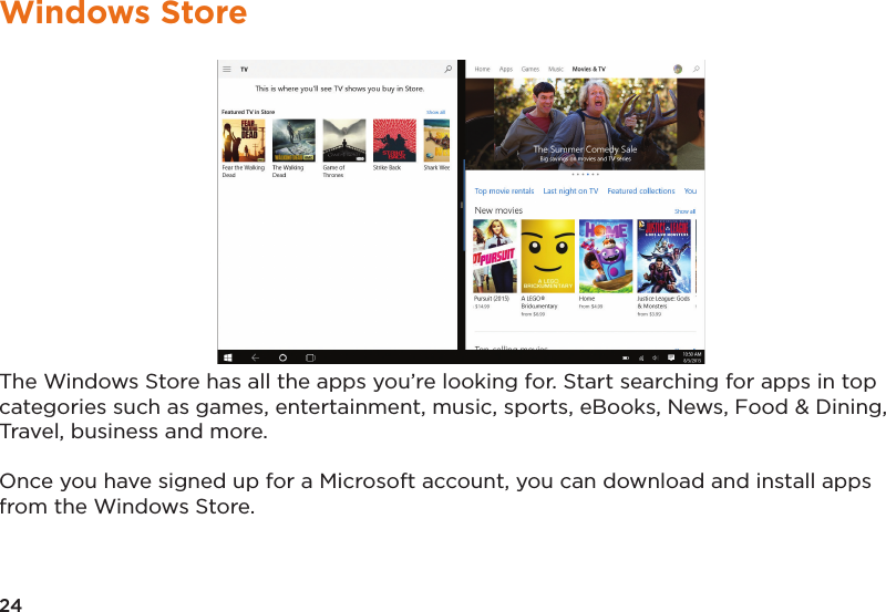 24Windows StoreThe Windows Store has all the apps you’re looking for. Start searching for apps in top categories such as games, entertainment, music, sports, eBooks, News, Food &amp; Dining, Travel, business and more. Once you have signed up for a Microsoft account, you can download and install apps from the Windows Store.
