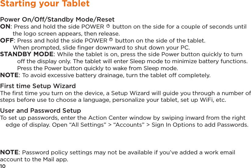 10Starting your TabletPower On/Off/Standby Mode/ResetON: Press and hold the side POWER  button on the side for a couple of seconds until the logo screen appears, then release.OFF: Press and hold the side POWER  button on the side of the tablet.   When prompted, slide ﬁnger downward to shut down your PC. STANDBY MODE: While the tablet is on, press the side Power button quickly to turn off the display only. The tablet will enter Sleep mode to minimize battery functions. Press the Power button quickly to wake from Sleep mode. NOTE: To avoid excessive battery drainage, turn the tablet off completely.First time Setup WizardThe ﬁrst time you turn on the device, a Setup Wizard will guide you through a number of steps before use to choose a language, personalize your tablet, set up WiFi, etc.User and Password SetupTo set up passwords, enter the Action Center window by swiping inward from the right edge of display. Open “All Settings” &gt; “Accounts” &gt; Sign In Options to add Passwords. NOTE: Password policy settings may not be available if you’ve added a work email account to the Mail app.