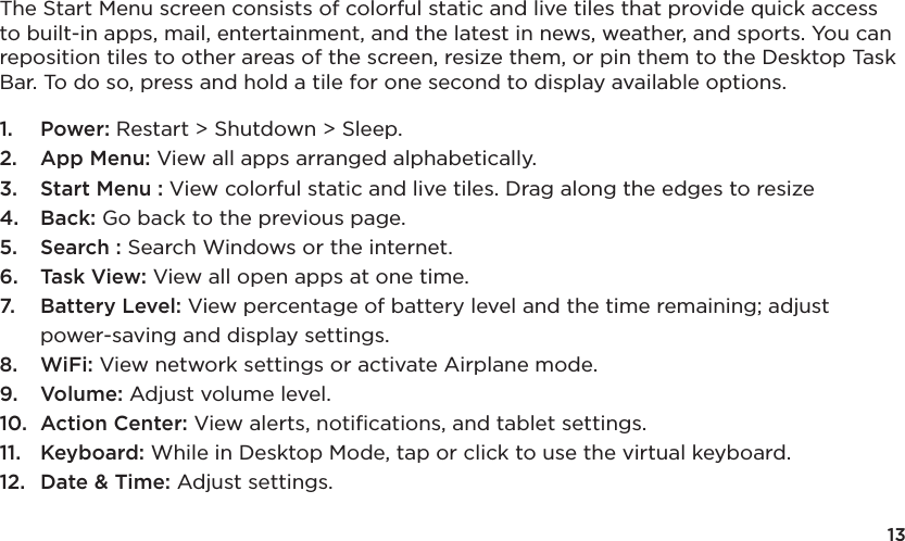 13The Start Menu screen consists of colorful static and live tiles that provide quick access to built-in apps, mail, entertainment, and the latest in news, weather, and sports. You can reposition tiles to other areas of the screen, resize them, or pin them to the Desktop Task Bar. To do so, press and hold a tile for one second to display available options. 1.  Power: Restart &gt; Shutdown &gt; Sleep.2.  App Menu: View all apps arranged alphabetically.3.  Start Menu : View colorful static and live tiles. Drag along the edges to resize4.  Back: Go back to the previous page.5.  Search : Search Windows or the internet.6.  Task View: View all open apps at one time.7.  Battery Level: View percentage of battery level and the time remaining; adjust power-saving and display settings.8.  WiFi: View network settings or activate Airplane mode.9.  Volume: Adjust volume level.10.  Action Center: View alerts, notiﬁcations, and tablet settings.11.  Keyboard: While in Desktop Mode, tap or click to use the virtual keyboard. 12.  Date &amp; Time: Adjust settings.