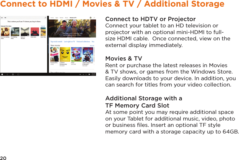 20Connect to HDMI / Movies &amp; TV / Additional StorageConnect to HDTV or ProjectorConnect your tablet to an HD television or projector with an optional mini-HDMI to full-size HDMI cable.  Once connected, view on the external display immediately.Movies &amp; TVRent or purchase the latest releases in Movies &amp; TV shows, or games from the Windows Store. Easily downloads to your device. In addition, you can search for titles from your video collection.Additional Storage with aTF Memory Card SlotAt some point you may require additional space on your Tablet for additional music, video, photo or business ﬁles. Insert an optional TF style memory card with a storage capacity up to 64GB.