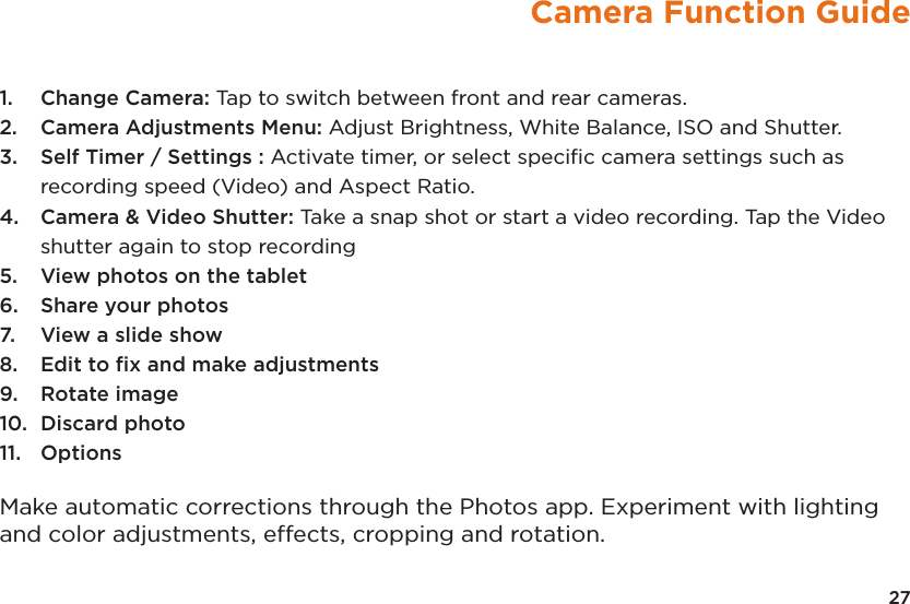 Camera Function Guide1.  Change Camera: Tap to switch between front and rear cameras.2.  Camera Adjustments Menu: Adjust Brightness, White Balance, ISO and Shutter. 3.  Self Timer / Settings : Activate timer, or select speciﬁc camera settings such as recording speed (Video) and Aspect Ratio.4.  Camera &amp; Video Shutter: Take a snap shot or start a video recording. Tap the Video shutter again to stop recording5.  View photos on the tablet6.  Share your photos7.  View a slide show8.  Edit to ﬁx and make adjustments 9.  Rotate image10.  Discard photo11.  OptionsMake automatic corrections through the Photos app. Experiment with lighting and color adjustments, effects, cropping and rotation.27