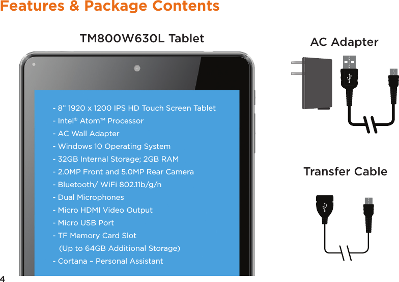 4Features &amp; Package ContentsTM800W630L Tablet AC AdapterTransfer Cable- 8” 1920 x 1200 IPS HD Touch Screen Tablet- Intel® Atom™ Processor- AC Wall Adapter- Windows 10 Operating System- 32GB Internal Storage; 2GB RAM - 2.0MP Front and 5.0MP Rear Camera- Bluetooth/ WiFi 802.11b/g/n - Dual Microphones- Micro HDMI Video Output- Micro USB Port - TF Memory Card Slot   (Up to 64GB Additional Storage) - Cortana – Personal Assistant