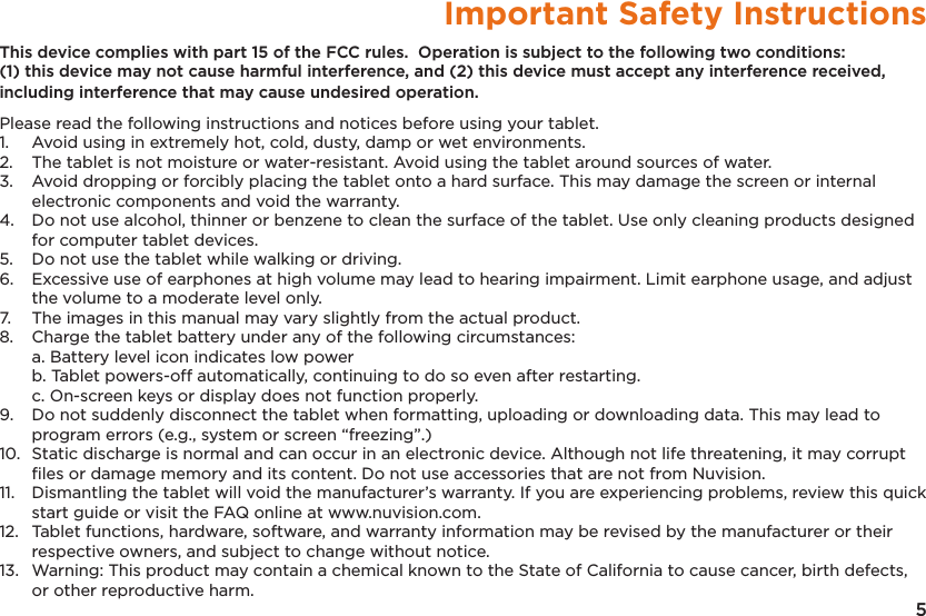 5Important Safety InstructionsThis device complies with part 15 of the FCC rules.  Operation is subject to the following two conditions: (1) this device may not cause harmful interference, and (2) this device must accept any interference received, including interference that may cause undesired operation.Please read the following instructions and notices before using your tablet.1.   Avoid using in extremely hot, cold, dusty, damp or wet environments.2.  The tablet is not moisture or water-resistant. Avoid using the tablet around sources of water.3.  Avoid dropping or forcibly placing the tablet onto a hard surface. This may damage the screen or internal electronic components and void the warranty.4.  Do not use alcohol, thinner or benzene to clean the surface of the tablet. Use only cleaning products designed for computer tablet devices.5.  Do not use the tablet while walking or driving.6.  Excessive use of earphones at high volume may lead to hearing impairment. Limit earphone usage, and adjust the volume to a moderate level only.7.  The images in this manual may vary slightly from the actual product.8.  Charge the tablet battery under any of the following circumstances:  a. Battery level icon indicates low power  b. Tablet powers-off automatically, continuing to do so even after restarting.  c. On-screen keys or display does not function properly.9.  Do not suddenly disconnect the tablet when formatting, uploading or downloading data. This may lead to program errors (e.g., system or screen “freezing”.)10.  Static discharge is normal and can occur in an electronic device. Although not life threatening, it may corrupt ﬁles or damage memory and its content. Do not use accessories that are not from Nuvision.11.  Dismantling the tablet will void the manufacturer’s warranty. If you are experiencing problems, review this quick start guide or visit the FAQ online at www.nuvision.com.12.  Tablet functions, hardware, software, and warranty information may be revised by the manufacturer or their respective owners, and subject to change without notice.13.  Warning: This product may contain a chemical known to the State of California to cause cancer, birth defects, or other reproductive harm.