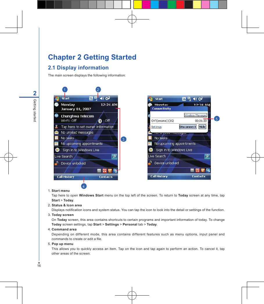 Chapter 2 Getting Started2.1 Display informationThe main screen displays the following information:162Getting started1. Start menuTap here to open Windows Start menu on the top left of the screen. To return to Today screen at any time, tap Start > Today.2. Status &amp; Icon areaDisplays notication icons and system status. You can tap the icon to look into the detail or settings of the function. 3. Today screenOn Today screen, this area contains shortcuts to certain programs and important information of today. To change Today screen settings, tap Start > Settings > Personal tab > Today.4. Command areaDepending  on different  mode,  this  area  contains  different  features  such  as menu  options,  input panel  and commands to create or edit a le.5. Pop up menuThis allows you to  quickly access an item. Tap on  the icon  and tap again  to  perform an action. To cancel  it, tap other areas of the screen.