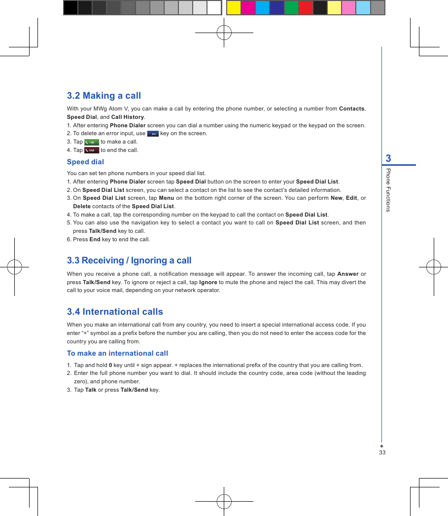 333Phone Functions3.2 Making a callWith your MWg Atom V, you can make a call by entering the phone number, or selecting a number from Contacts, Speed Dial, and Call History.1. After entering Phone Dialer screen you can dial a number using the numeric keypad or the keypad on the screen.2. To delete an error input, use   key on the screen.3. Tap   to make a call.4. Tap   to end the call.Speed dialYou can set ten phone numbers in your speed dial list.1. After entering Phone Dialer screen tap Speed Dial button on the screen to enter your Speed Dial List.2. On Speed Dial List screen, you can select a contact on the list to see the contact&rsquo;s detailed information.3. On Speed Dial List screen, tap Menu on the bottom right corner of the screen. You can perform New, Edit, or Delete contacts of the Speed Dial List.4. To make a call, tap the corresponding number on the keypad to call the contact on Speed Dial List.5. You can also use  the navigation  key to select a contact  you want to call  on  Speed Dial  List screen, and then press Talk/Send key to call.6. Press End key to end the call.3.3 Receiving / Ignoring a callWhen  you  receive a phone  call,  a notication  message will  appear. To answer the incoming  call,  tap  Answer or press Talk/Send key. To ignore or reject a call, tap Ignore to mute the phone and reject the call. This may divert the call to your voice mail, depending on your network operator.3.4 International callsWhen you make an international call from any country, you need to insert a special international access code. If you enter &ldquo;+&rdquo; symbol as a prex before the number you are calling, then you do not need to enter the access code for the country you are calling from.To make an international call1.  Tap and hold 0 key until + sign appear. + replaces the international prex of the country that you are calling from.2.  Enter the full phone number you want to dial. It should include the country code, area code (without the leading zero), and phone number.3.  Tap Talk or press Talk/Send key.