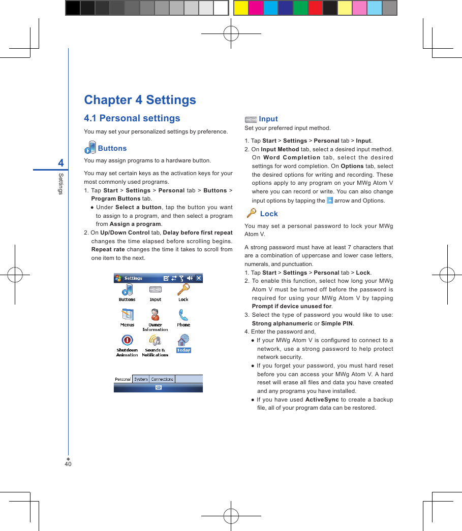 404SettingsChapter 4 Settings4.1 Personal settingsYou may set your personalized settings by preference. ButtonsYou may assign programs to a hardware button.You may set certain keys as the activation keys for your most commonly used programs.1. Tap Start  >  Settings > Personal tab  >  Buttons > Program Buttons tab.  ●  Under  Select a button,  tap the  button  you  want to assign to a program, and then select a program from Assign a program.2. On Up/Down Control tab, Delay before first repeat changes  the  time elapsed  before  scrolling  begins. Repeat rate changes the  time it takes to scroll from one item to the next. InputSet your preferred input method.1. Tap Start > Settings > Personal tab > Input.2. On Input Method tab, select a desired input method. On  Word  Co mple t i o n  tab,  se lec t  the  de si r ed settings for word completion. On Options tab, select the  desired  options for writing and recording. These options  apply to any  program on your MWg  Atom  V where you can record or write. You can also change input options by tapping the   arrow and Options. Lock You  may  set a  personal  password  to  lock  your  MWg Atom V.A strong password must have at least 7 characters that are a combination of uppercase and lower case  letters, numerals, and punctuation.1. Tap Start > Settings > Personal tab > Lock.2. To enable this  function,  select  how  long  your MWg Atom  V  must  be  turned  off  before the  password  is required  for  using  your  MWg  Atom  V  by  tapping Prompt if device unused for.3. Select the  type of  password  you would like  to  use: Strong alphanumeric or Simple PIN.4. Enter the password and,  ● If your MWg  Atom  V  is congured  to  connect  to a network, use  a strong password  to  help  protect network security.  ● If you forget your  password, you  must hard reset before you can access your MWg  Atom  V. A hard reset will erase all les and data you have created and any programs you have installed.  ● If you have used ActiveSync  to  create  a  backup le, all of your program data can be restored.