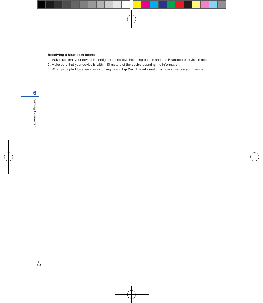 606Getting ConnectedReceiving a Bluetooth beam: 1. Make sure that your device is congured to receive incoming beams and that Bluetooth is in visible mode.2. Make sure that your device is within 10 meters of the device beaming the information.3. When prompted to receive an incoming beam, tap Yes. The information is now stored on your device.
