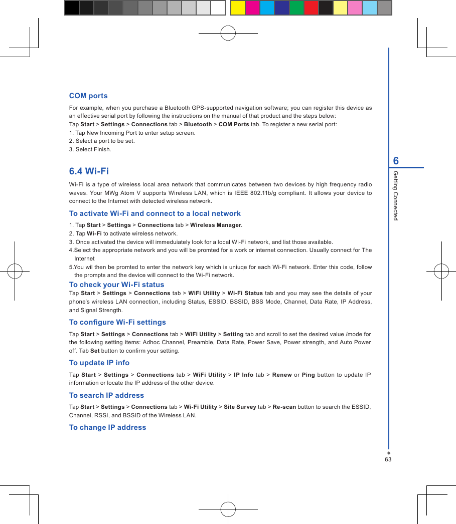 636Getting ConnectedCOM portsFor example, when you purchase a Bluetooth GPS-supported navigation software; you can register this device as an effective serial port by following the instructions on the manual of that product and the steps below:Tap Start > Settings > Connections tab > Bluetooth > COM Ports tab. To register a new serial port:1. Tap New Incoming Port to enter setup screen.2. Select a port to be set.3. Select Finish.6.4 Wi-FiWi-Fi is  a  type  of wireless local  area network  that communicates between  two  devices by high  frequency  radio waves.  Your MWg Atom  V  supports  Wireless  LAN,  which  is  IEEE 802.11b/g compliant.  It allows your  device  to connect to the Internet with detected wireless network.To activate Wi-Fi and connect to a local network1. Tap Start > Settings > Connections tab > Wireless Manager.2. Tap Wi-Fi to activate wireless network.3. Once activated the device will immeduiately look for a local Wi-Fi network, and list those available. 4.Select the appropriate network and you will be promted for a work or internet connection. Usually connect for The Internet 5.You wil then be promted to enter the network key which is uniuqe for each Wi-Fi network. Enter this code, follow the prompts and the device will connect to the Wi-Fi network. To check your Wi-Fi statusTap Start  > Settings  > Connections tab  > WiFi Utility > Wi-Fi Status tab and you  may  see the  details of your phone&rsquo;s wireless  LAN connection, including  Status,  ESSID,  BSSID, BSS  Mode, Channel, Data Rate, IP Address, and Signal Strength.To congure Wi-Fi settingsTap Start > Settings > Connections tab > WiFi Utility > Setting tab and scroll to set the desired value /mode for the following setting items:  Adhoc Channel, Preamble,  Data  Rate,  Power Save,  Power  strength,  and Auto  Power off. Tab Set button to conrm your setting.To update IP infoTap  Start >  Settings  >  Connections tab >  WiFi Utility >  IP  Info  tab  > Renew  or  Ping  button  to  update  IP information or locate the IP address of the other device.To search IP addressTap Start > Settings > Connections tab > Wi-Fi Utility > Site Survey tab > Re-scan button to search the ESSID, Channel, RSSI, and BSSID of the Wireless LAN.To change IP address