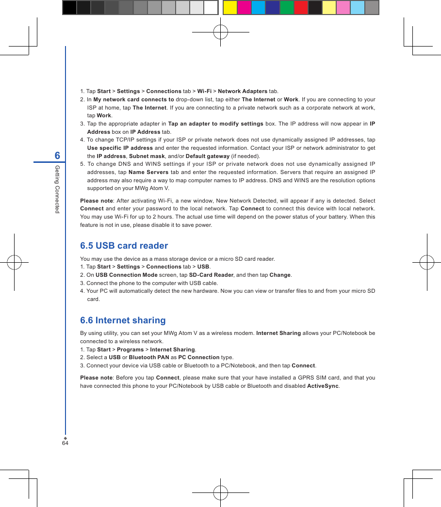 646Getting Connected1. Tap Start > Settings > Connections tab > Wi-Fi > Network Adapters tab.2. In My network card connects to drop-down list, tap either The Internet or Work. If you are connecting to your ISP at home, tap The Internet. If you are connecting to a private network such as a corporate network at work, tap Work.3.  Tap the  appropriate  adapter  in  Tap an adapter  to modify settings box. The  IP address  will  now appear in IP Address box on IP Address tab.4. To  change TCP/IP settings  if  your ISP  or  private network  does  not  use dynamically  assigned IP addresses, tap Use specific IP address and enter the requested information. Contact your ISP or network administrator to get the IP address, Subnet mask, and/or Default gateway (if needed).5.  To  change  DNS  and  WINS  settings  if  your  ISP  or  private  network  does  not  use  dynamically  assigned  IP addresses, tap  Name Servers tab  and  enter the  requested  information.  Servers  that  require  an assigned  IP address may also require a way to map computer names to IP address. DNS and WINS are the resolution options supported on your MWg Atom V.Please  note:  After  activating  Wi-Fi,  a new  window,  New  Network  Detected, will appear  if  any is detected.  Select Connect and enter  your password  to the local  network.  Tap  Connect to  connect this  device with local  network. You may use Wi-Fi for up to 2 hours. The actual use time will depend on the power status of your battery. When this feature is not in use, please disable it to save power.6.5 USB card readerYou may use the device as a mass storage device or a micro SD card reader.1. Tap Start > Settings > Connections tab > USB.2. On USB Connection Mode screen, tap SD-Card Reader, and then tap Change.3. Connect the phone to the computer with USB cable.4. Your PC will automatically detect the new hardware. Now you can view or transfer les to and from your micro SD card.6.6 Internet sharingBy using utility, you can set your MWg Atom V as a wireless modem. Internet Sharing allows your PC/Notebook be connected to a wireless network.1. Tap Start > Programs > Internet Sharing.2. Select a USB or Bluetooth PAN as PC Connection type.3. Connect your device via USB cable or Bluetooth to a PC/Notebook, and then tap Connect.Please note: Before you tap  Connect,  please make sure  that your have installed  a GPRS SIM card, and that you have connected this phone to your PC/Notebook by USB cable or Bluetooth and disabled ActiveSync.