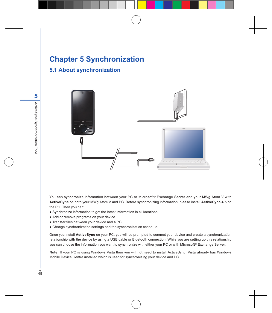 48Chapter 5 Synchronization5.1 About synchronization You can  synchronize information  between your PC  or  Microsoft&reg; Exchange  Server  and your  MWg Atom V  with ActiveSync on both your MWg Atom V and PC. Before synchronizing information, please install ActiveSync 4.5 on the PC. Then you can:● Synchronize information to get the latest information in all locations.● Add or remove programs on your device.● Transfer les between your device and a PC.● Change synchronization settings and the synchronization schedule.Once you install ActiveSync on your PC, you will be prompted to connect your device and create a synchronization relationship with the device by using a USB cable or Bluetooth connection. While you are setting up this relationship you can choose the information you want to synchronize with either your PC or with Microsoft&reg; Exchange Server.Note: If your PC is  using Windows  Vista  then  you will not  need to install  ActiveSync. Vista already  has Windows Mobile Device Centre installed which is used for synchronising your device and PC.5ActiveSync Synchronization Tool