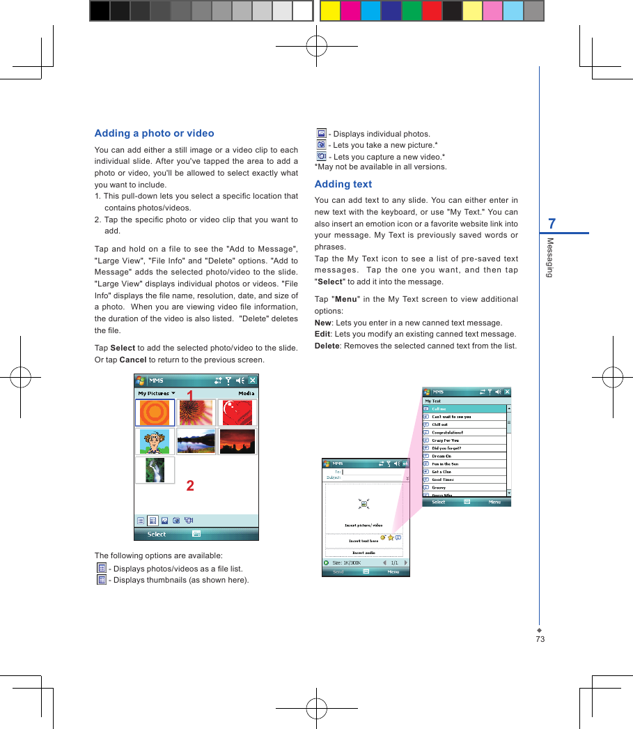 737MessagingAdding a photo or videoYou can  add either a still  image  or a video clip to  each individual slide.  After  you've tapped the area to  add  a photo or video,  you'll be allowed to select exactly  what you want to include.1. This pull-down lets you select a specic location that contains photos/videos.2.  Tap the specic  photo or video  clip  that you  want to add.Tap  and  hold  on  a  file to  see  the  "Add  to Message", "Large  View",  "File  Info" and "Delete"  options. "Add  to Message" adds the  selected  photo/video  to  the  slide.  "Large View" displays individual photos or videos. "File Info" displays the le name, resolution, date, and size of a photo.    When  you are viewing  video  le information, the duration of the video is also listed.  "Delete" deletes the le.Tap Select to add the selected photo/video to the slide. Or tap Cancel to return to the previous screen.12The following options are available:  - Displays photos/videos as a le list.   - Displays thumbnails (as shown here).   - Displays individual photos.   - Lets you take a new picture.*   - Lets you capture a new video.**May not be available in all versions.Adding textYou can  add  text  to any  slide.  You can  either  enter  in new  text  with the  keyboard, or  use "My Text." You can also insert an emotion icon or a favorite website link into your  message.  My  Text  is  previously saved words  or phrases.Tap  the  My  Text  icon  to  see  a  list  of  pre-saved  text me ssa ges .    Ta p  t he  on e  y ou  wa nt ,  and  th en  tap "Select" to add it into the message. Tap  "Menu"  in  the  My  Text  screen  to  view  additional options:New: Lets you enter in a new canned text message.Edit: Lets you modify an existing canned text message.Delete: Removes the selected canned text from the list.