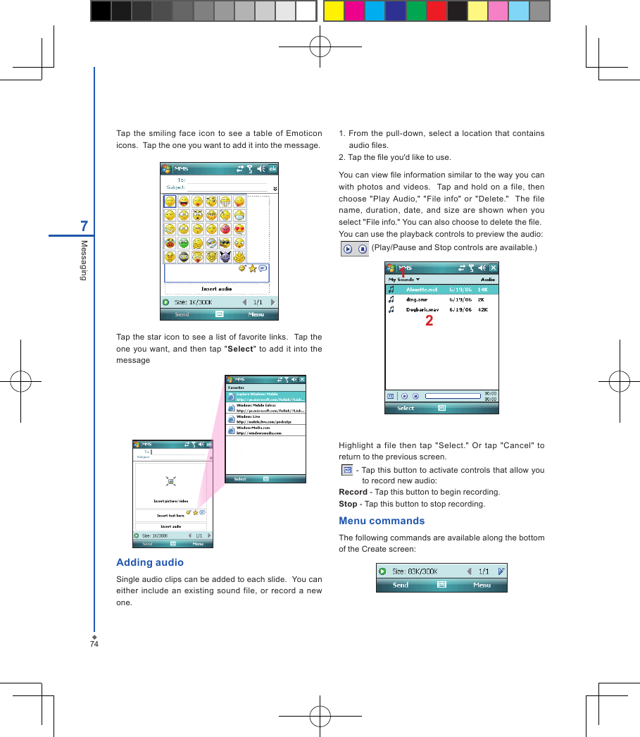 747MessagingTap  the  smiling  face  icon  to see a  table  of  Emoticon icons.  Tap the one you want to add it into the message.Tap the star icon to see a list of favorite links.  Tap the one you want,  and  then tap  "Select"  to add it  into  the messageAdding audioSingle audio clips can be added to each slide.  You can either include  an  existing  sound  file,  or  record  a new one.1. From  the pull-down, select  a  location  that  contains audio les.2. Tap the le you'd like to use.You can view le information similar to the way you can with  photos and  videos.    Tap  and hold  on  a  file,  then choose  "Play Audio,"  "File  info"  or  "Delete."   The file name,  duration,  date,  and  size  are  shown  when  you select "File info." You can also choose to delete the le.You can use the playback controls to preview the audio:   (Play/Pause and Stop controls are available.)12Highlight  a  file then  tap  "Select."  Or  tap  "Cancel"  to return to the previous screen.   - Tap this button to activate controls that allow you to record new audio:Record - Tap this button to begin recording.Stop - Tap this button to stop recording.Menu commandsThe following commands are available along the bottom of the Create screen: 