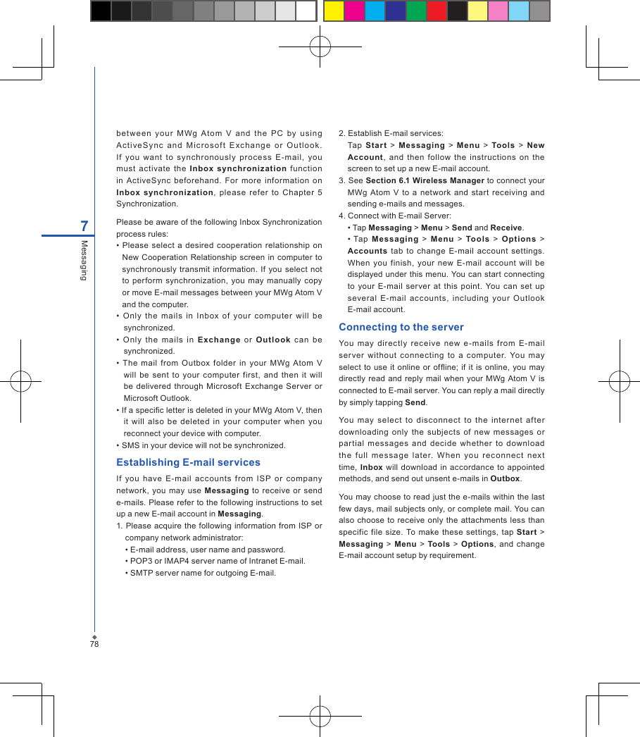 787Messagingbetween  you r  MWg  Atom  V  and  t he  P C  by  u si ng Ac t iveSy nc  and  M i cro sof t  E xch ang e  o r  O utl o ok. If  you  want  to  synchronously  pr oc ess  E-mail,  you must  activate  the  Inbox synchronization  function in  ActiveSync  beforehand.  For  more  information  on Inbox synchronization,  please  refer  to  Chapter  5 Synchronization. Please be aware of the following Inbox Synchronization process rules:&bull;  Please select  a desired  cooperation relationship  on New  Cooperation Relationship screen in computer to synchronously  transmit information. If  you select not to perform synchronization, you  may  manually  copy or move E-mail messages between your MWg Atom V and the computer.&bull;  Only  the  mails  in  Inbox  of  your  computer  will  be synchronized.&bull;  O nly  the  mails  in  Exch ange  or  Out lo ok  c an  be synchronized.&bull;  The  mail  from  Outbox  folder  in  your  MWg  Atom  V will  be  sent  to  your  computer  first,  and  then  it  will be delivered through  Microsoft  Exchange  Server or Microsoft Outlook.&bull; If a specic letter is deleted in your MWg Atom V, then it  will  also  be  deleted  in  your  computer  when  you reconnect your device with computer.&bull; SMS in your device will not be synchronized.Establishing E-mail servicesIf  you  have  E-mail  account s  from  ISP  or  company network,  you  may  use  Messaging  to receive  or send e-mails. Please refer to the following instructions to set up a new E-mail account in Messaging.1. Please acquire  the following information  from ISP  or company network administrator:  &bull; E-mail address, user name and password.  &bull; POP3 or IMAP4 server name of Intranet E-mail.  &bull; SMTP server name for outgoing E-mail.2. Establish E-mail services:  Tap  Star t  >  Messaging  >  Menu  >  Tools  >  New Account,  and  then  follow  the  instructions  on  the screen to set up a new E-mail account.3. See Section 6.1 Wireless Manager to connect your MWg  Atom  V  to a  network  and  start receiving  and sending e-mails and messages.4. Connect with E-mail Server:  &bull; Tap Messaging > Menu > Send and Receive.  &bull; Tap  Me ssaging  >  M enu  >  Tools  >  Options  > Accounts  tab  to  change  E-mail  account  settings. When  you  finish,  your  new  E-mail  account  will  be displayed under this menu. You can start connecting to  your  E-mail  server  at  this  point.  You  can  set  up several  E-mail  account s,  including  your  Outlook E-mail account.Connecting to the serverYou  may  directly  rec eive  new  e-mails  from  E-mail ser ver  without  connecting  to  a  computer.  You  may select  to  use it online or ofine; if it  is  online,  you may directly  read and  reply  mail when your  MWg Atom  V is connected to E-mail server. You can reply a mail directly by simply tapping Send. You  may  selec t  to  disconnect  to  the  internet  after downloading  only  the  subjects  of  new  messages  or par tial  messages  and  decide  whether  to  download the  full  mes sa ge  late r.  W he n  you  reco nn ec t  next time, Inbox  will download in  accordance  to  appointed methods, and send out unsent e-mails in Outbox. You may choose to read just the e-mails within the last few days, mail subjects only, or complete mail. You can also  choose to receive only the attachments less  than specific  file  size. To  make  these  settings, tap  Start  > Messaging  > Menu  >  Tools  > Options,  and change E-mail account setup by requirement.