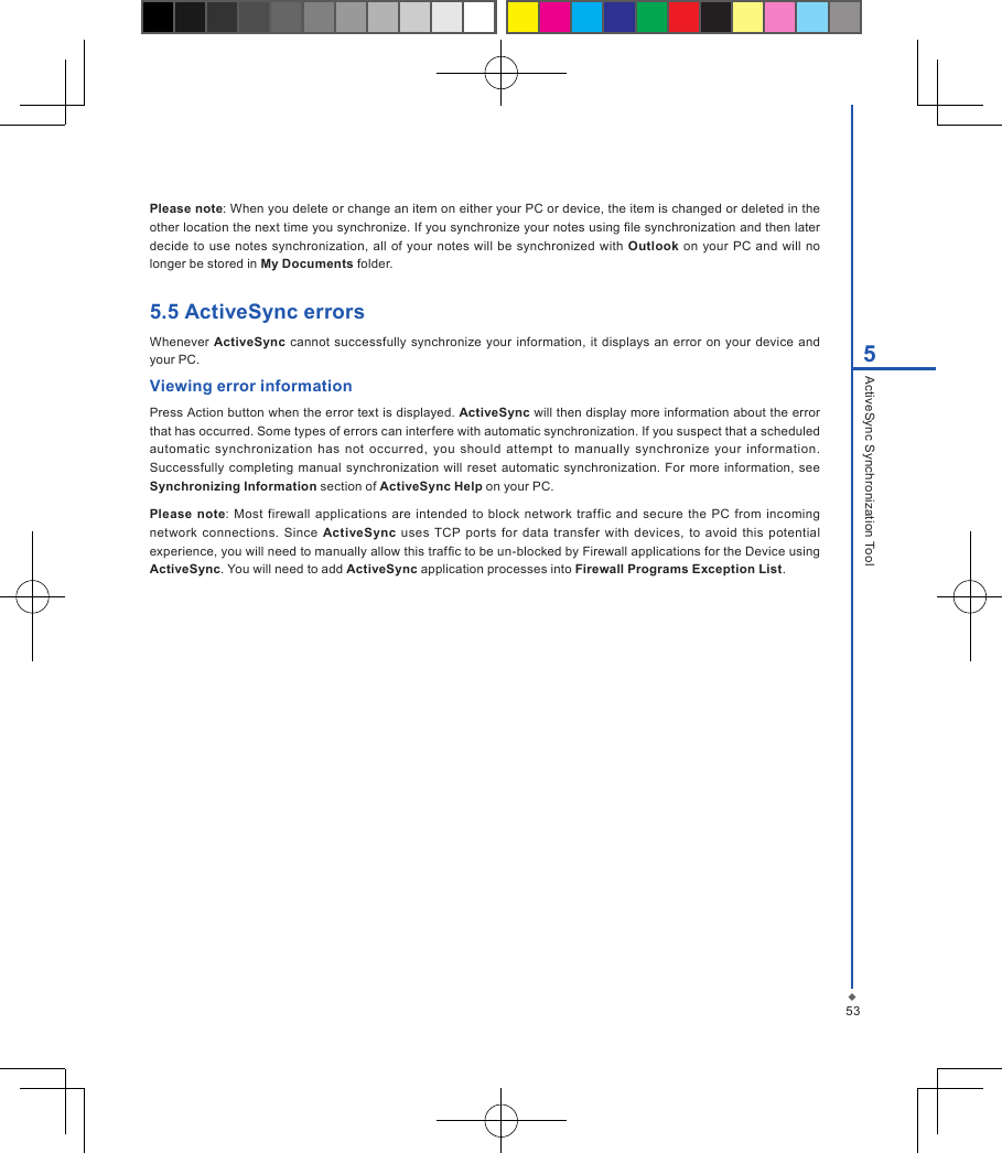 535ActiveSync Synchronization ToolPlease note: When you delete or change an item on either your PC or device, the item is changed or deleted in the other location the next time you synchronize. If you synchronize your notes using le synchronization and then later decide  to use notes  synchronization, all of  your  notes will  be synchronized with Outlook on  your  PC and will  no longer be stored in My Documents folder.5.5 ActiveSync errorsWhenever ActiveSync cannot successfully synchronize your information, it displays an error on  your  device  and your PC.Viewing error information Press Action button when the error text is displayed. ActiveSync will then display more information about the error that has occurred. Some types of errors can interfere with automatic synchronization. If you suspect that a scheduled automatic  synchronization  has  not  occurred,  you  should  attempt  to  manually  synchronize  your  information. Successfully  completing  manual synchronization  will reset automatic synchronization.  For  more information,  see Synchronizing Information section of ActiveSync Help on your PC.Please note:  Most firewall  applications are  intended to  block  network traffic  and  secure the  PC  from  incoming network  connections.  Since  ActiveSync  uses  TCP  ports for  data  transfer  with  devices, to avoid this  potential experience, you will need to manually allow this trafc to be un-blocked by Firewall applications for the Device using ActiveSync. You will need to add ActiveSync application processes into Firewall Programs Exception List.