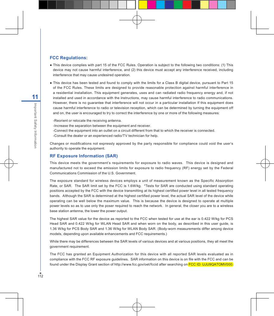FCC Regulations:● This device complies with part 15 of the FCC Rules. Operation is subject to the following two conditions: (1) This device may not  cause harmful interference,  and (2) this device must  accept  any  interference received,  including interference that may cause undesired operation.● This device has been  tested and found to  comply with the limits for a Class B digital device, pursuant to  Part  15 of  the  FCC  Rules.  These  limits  are designed  to  provide reasonable protection  against  harmful  interference  in a residential installation. This equipment  generates,  uses  and can  radiated  radio frequency energy and,  if  not installed and used in accordance with the instructions, may cause harmful interference to radio communications. However, there  is no guarantee that interference will not  occur in  a particular installation  If this equipment  does cause harmful interference to radio or television reception, which can be determined by turning the equipment off and on, the user is encouraged to try to correct the interference by one or more of the following measures:-Reorient or relocate the receiving antenna.-Increase the separation between the equipment and receiver.-Connect the equipment into an outlet on a circuit different from that to which the receiver is connected.-Consult the dealer or an experienced radio/TV technician for help.Changes  or modications  not  expressly approved by the  party responsible for compliance could  void  the  user&lsquo;s authority to operate the equipment.RF Exposure Information (SAR)This device  meets  the  government&rsquo;s  requirements for  exposure  to  radio  waves.    This  device  is  designed  and manufactured  not to  exceed  the emission  limits  for exposure to  radio  frequency  (RF)  energy  set  by  the  Federal Communications Commission of the U.S. Government.  The  exposure  standard  for  wireless  devices  employs  a  unit of measurement  known as the  Specific  Absorption Rate, or SAR.  The SAR limit set by  the FCC is 1.6W/kg.   *Tests for SAR are conducted using standard operating positions accepted by the FCC with the device transmitting at its highest certied power level in all tested frequency bands.  Although the SAR is determined at the highest certied power level, the actual SAR level of the device while operating  can  be well  below the  maximum value.    This is  because  the  device  is  designed  to operate  at multiple power levels so as to use only the poser required to reach the network.  In general, the closer you are to a wireless base station antenna, the lower the power output.The highest SAR value for the device as reported to the FCC when tested for use at the ear is 0.422 W/kg for PCS Head  SAR  and 0.422 W/kg  for  WLAN Head SAR and when worn  on the  body, as  described  in  this user guide, is 1.36 W/kg for PCS Body SAR and 1.36 W/kg for WLAN Body SAR. (Body-worn measurements differ among device models, depending upon available enhancements and FCC requirements.)While there may be differences between the SAR levels of various devices and at various positions, they all meet the government requirement.The FCC  has  granted an  Equipment Authorization  for  this  device  with  all reported  SAR  levels  evaluated  as  in compliance with the FCC RF exposure guidelines.  SAR information on this device is on le with the FCC and can be found under the Display Grant section of http://www.fcc.gov/oet/fccid after searching on FCC ID: UJU9QATOMV000.11211Important Safety Information