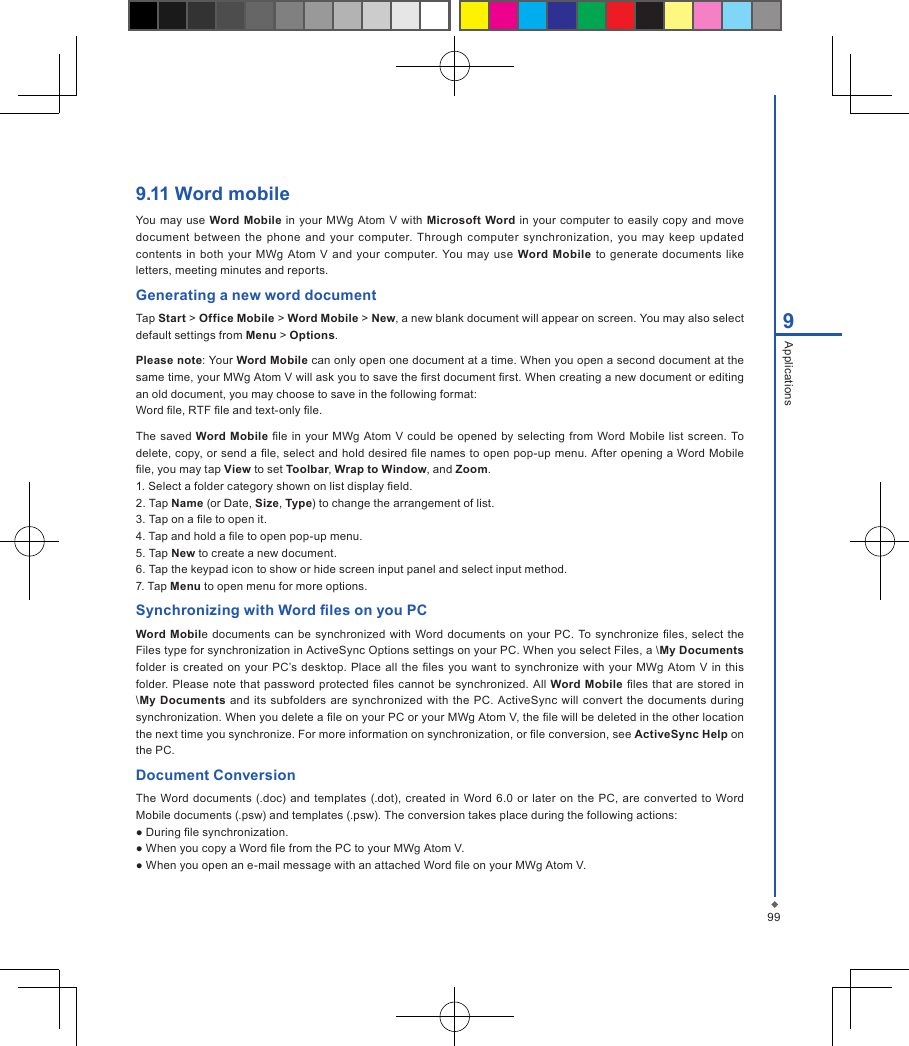 999Applications9.11 Word mobileYou may  use Word Mobile  in  your MWg  Atom  V with  Microsoft  Word  in  your  computer to easily  copy  and move document between  the  phone  and  your computer.  Through computer  synchronization,  you  may  keep  updated contents  in  both  your  MWg  Atom  V and  your computer.  You  may  use Word Mobile to generate  documents  like letters, meeting minutes and reports.Generating a new word documentTap Start > Office Mobile > Word Mobile > New, a new blank document will appear on screen. You may also select default settings from Menu > Options.Please note: Your Word Mobile can only open one document at a time. When you open a second document at the same time, your MWg Atom V will ask you to save the rst document rst. When creating a new document or editing an old document, you may choose to save in the following format:Word le, RTF le and text-only le.The saved Word Mobile  le in your MWg  Atom V could be opened by selecting from Word Mobile list screen. To delete, copy, or send a le, select and hold desired le names to open pop-up menu. After opening a Word Mobile le, you may tap View to set Toolbar, Wrap to Window, and Zoom.1. Select a folder category shown on list display eld.2. Tap Name (or Date, Size, Type) to change the arrangement of list.3. Tap on a le to open it.4. Tap and hold a le to open pop-up menu.5. Tap New to create a new document.6. Tap the keypad icon to show or hide screen input panel and select input method.7. Tap Menu to open menu for more options.Synchronizing with Word les on you PCWord Mobile  documents can  be synchronized with  Word documents  on  your  PC. To synchronize  les, select the Files type for synchronization in ActiveSync Options settings on your PC. When you select Files, a \My Documents folder  is created  on your PC&rsquo;s desktop.  Place all the les  you want to  synchronize with  your  MWg  Atom  V  in this folder. Please note  that  password protected  les cannot  be synchronized. All  Word  Mobile les that are stored in \My  Documents and its subfolders  are synchronized  with the PC. ActiveSync  will convert  the  documents  during synchronization. When you delete a le on your PC or your MWg Atom V, the le will be deleted in the other location the next time you synchronize. For more information on synchronization, or le conversion, see ActiveSync Help on the PC.Document ConversionThe Word  documents  (.doc)  and  templates (.dot), created in  Word 6.0 or  later  on the PC, are converted  to Word Mobile documents (.psw) and templates (.psw). The conversion takes place during the following actions:● During le synchronization.● When you copy a Word le from the PC to your MWg Atom V.● When you open an e-mail message with an attached Word le on your MWg Atom V.