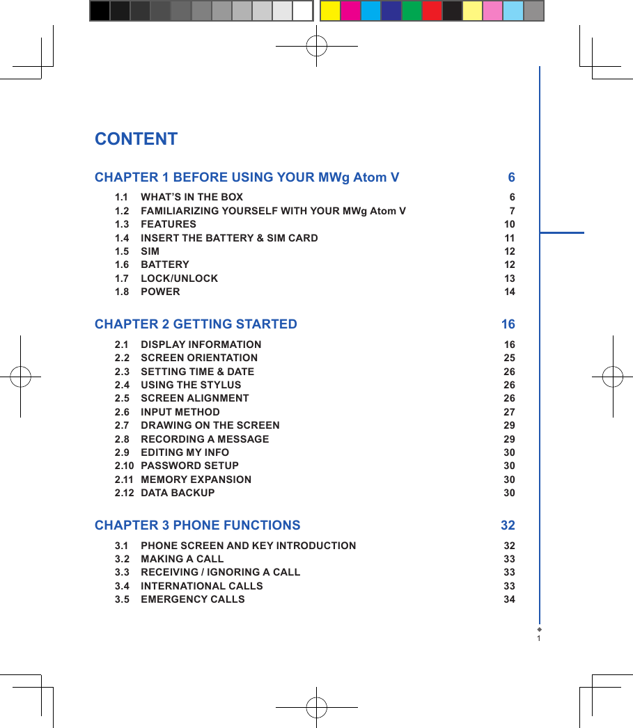 CONTENTCHAPTER 1 BEFORE USING YOUR MWg Atom V  61.1  WHAT&rsquo;S IN THE BOX  61.2  FAMILIARIZING YOURSELF WITH YOUR MWg Atom V  71.3  FEATURES  101.4  INSERT THE BATTERY &amp; SIM CARD    111.5  SIM  121.6  BATTERY  121.7  LOCK/UNLOCK  131.8  POWER  14CHAPTER 2 GETTING STARTED  162.1  DISPLAY INFORMATION  162.2  SCREEN ORIENTATION  252.3  SETTING TIME &amp; DATE  262.4  USING THE STYLUS  262.5  SCREEN ALIGNMENT  262.6  INPUT METHOD  272.7  DRAWING ON THE SCREEN  292.8  RECORDING A MESSAGE  292.9  EDITING MY INFO  302.10  PASSWORD SETUP  302.11  MEMORY EXPANSION  302.12  DATA BACKUP  30CHAPTER 3 PHONE FUNCTIONS  323.1  PHONE SCREEN AND KEY INTRODUCTION  323.2  MAKING A CALL  333.3  RECEIVING / IGNORING A CALL  333.4  INTERNATIONAL CALLS  333.5  EMERGENCY CALLS  341