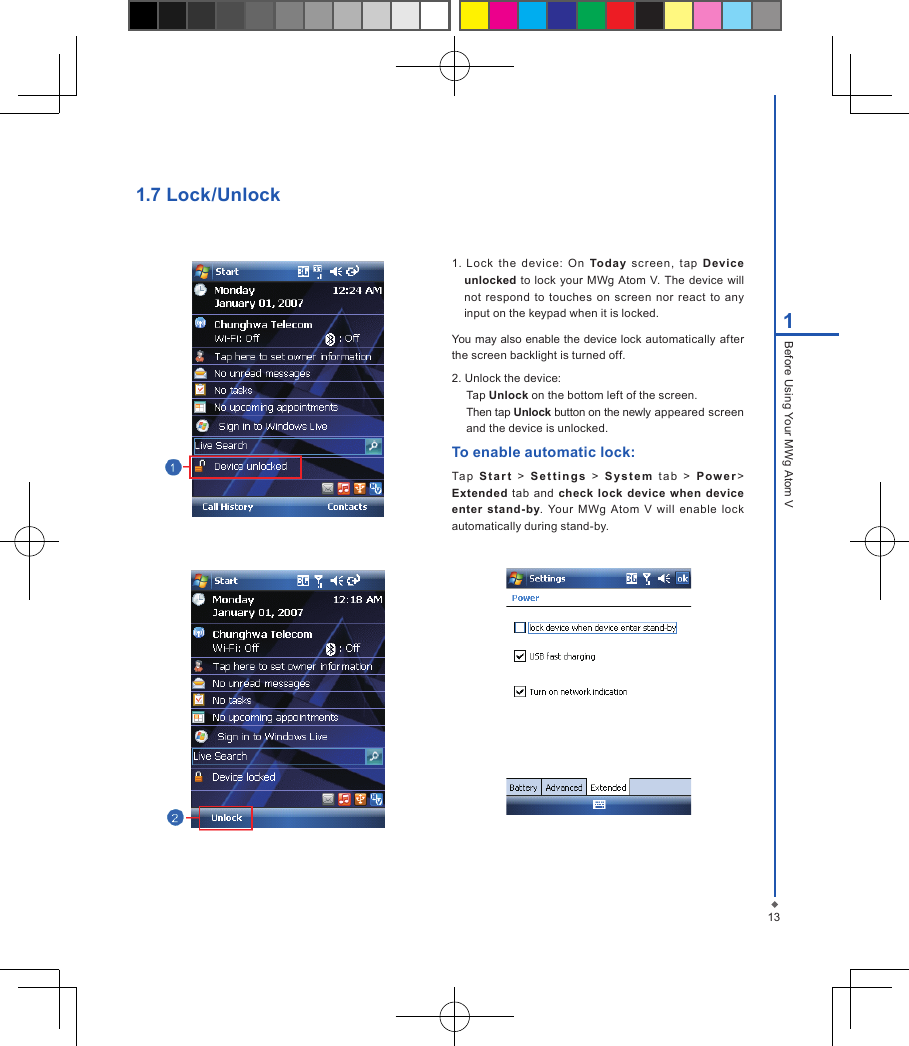 131Before Using Your MWg Atom V1. Lock  the  dev ice:  On  Today  screen,  tap  Devic e unlocked to  lock  your MWg Atom  V. The  device will not  respond to touches  on  screen  nor react  to  any input on the keypad when it is locked.You may also enable the device lock automatically after the screen backlight is turned off.2. Unlock the device:Tap Unlock on the bottom left of the screen.Then tap Unlock button on the newly appeared screen and the device is unlocked.To enable automatic lock:Ta p   S t a r t  >   S e t t i n g s   >  S y s t e m   ta b   >  P ow e r > Extended  tab  and  check lock  device  when  device enter  stand-by.  Your  MWg  Atom  V  will  enable  lock automatically during stand-by.1.7 Lock/Unlock
