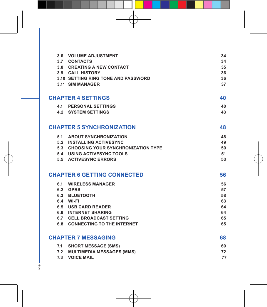 23.6  VOLUME ADJUSTMENT  343.7  CONTACTS  343.8  CREATING A NEW CONTACT  353.9  CALL HISTORY  363.10  SETTING RING TONE AND PASSWORD  363.11  SIM MANAGER  37CHAPTER 4 SETTINGS  404.1  PERSONAL SETTINGS  404.2  SYSTEM SETTINGS  43CHAPTER 5 SYNCHRONIZATION  485.1  ABOUT SYNCHRONIZATION  485.2  INSTALLING ACTIVESYNC  495.3  CHOOSING YOUR SYNCHRONIZATION TYPE  505.4  USING ACTIVESYNC TOOLS  515.5  ACTIVESYNC ERRORS  53 CHAPTER 6 GETTING CONNECTED  566.1  WIRELESS MANAGER  566.2  GPRS  576.3  BLUETOOTH  586.4  WI-FI  636.5  USB CARD READER  646.6  INTERNET SHARING  646.7  CELL BROADCAST SETTING  656.8  CONNECTING TO THE INTERNET  65CHAPTER 7 MESSAGING  687.1  SHORT MESSAGE (SMS)  697.2  MULTIMEDIA MESSAGES (MMS)  727.3  VOICE MAIL   77