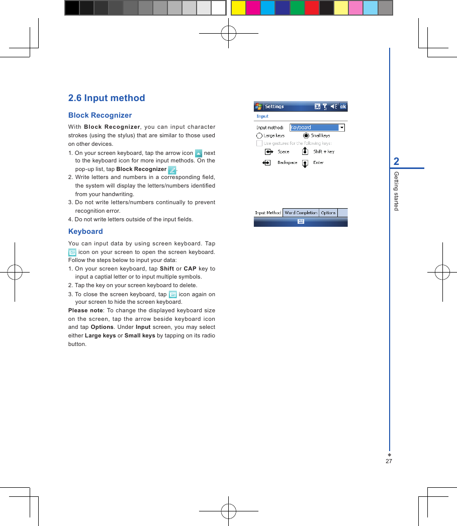 2.6 Input methodBlock Recognizer With  Blo ck  Reco gniz er,  you  can  input  charac ter strokes  (using the stylus) that are similar to those used on other devices.1. On your screen keyboard, tap the arrow icon   next to the keyboard icon for more input methods. On the pop-up list, tap Block Recognizer  .2. Write letters  and  numbers in  a corresponding eld, the  system will display the letters/numbers identied from your handwriting.3. Do not  write  letters/numbers  continually to  prevent recognition error.4. Do not write letters outside of the input elds.KeyboardYou  can  input  data  by  using  screen  keyboard.  Tap  icon  on your  screen to  open  the  screen keyboard. Follow the steps below to input your data:1. On your  screen  keyboard, tap  Shift or CAP  key to input a captial letter or to input multiple symbols.2. Tap the key on your screen keyboard to delete.3. To close the  screen keyboard, tap   icon  again  on your screen to hide the screen keyboard.Please  note:  To  change  the  displayed keyboard  size on  the  screen,  tap  the  arrow  beside  keyboard  icon and tap Options.  Under  Input  screen,  you may  select either Large keys or Small keys by tapping on its radio button.272Getting started
