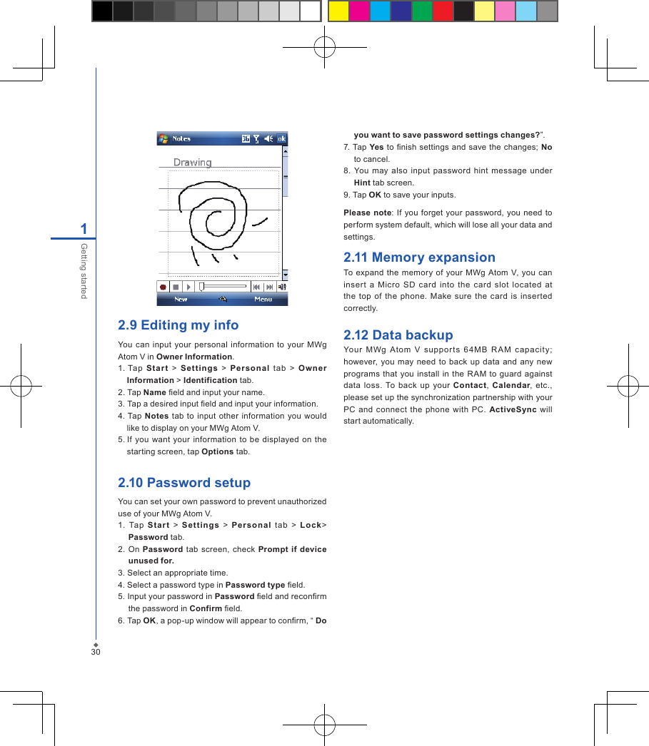 2.9 Editing my infoYou can input  your  personal  information  to your MWg Atom V in Owner Information.1. Tap  Sta r t  >  Set ting s  >  Personal  tab  >  Own er Information > Identification tab.2. Tap Name eld and input your name.3. Tap a desired input eld and input your information.4. Tap Notes  tab  to input other  information  you  would           like to display on your MWg Atom V.5. If  you  want your  information  to be displayed on  the starting screen, tap Options tab.2.10 Password setupYou can set your own password to prevent unauthorized use of your MWg Atom V.1.  Tap  Star t  >  Set ti ng s  >  Per sonal  tab  >  Lock> Password tab.2.  On  Password tab screen, check Prompt  if device unused for.3. Select an appropriate time.4. Select a password type in Password type eld.5. Input your password in Password eld and reconrm the password in Confirm eld.6. Tap OK, a pop-up window will appear to conrm, &ldquo; Do you want to save password settings changes?&rdquo;.7. Tap Yes to nish  settings and save the changes;  No to cancel.8.  You  may also  input  password  hint  message  under Hint tab screen.9. Tap OK to save your inputs.Please note: If you  forget your  password, you need to perform system default, which will lose all your data and settings.2.11 Memory expansionTo expand the memory of  your  MWg  Atom  V, you  can inser t  a Micro  SD  card  into  the  card  slot  located  at the top  of  the  phone.  Make  sure the card is inserted correctly.2.12 Data backupYour  MWg  Atom  V  suppo r ts  64M B  R AM  c apacit y; however, you may need  to back  up data  and  any new programs  that you  install in  the  RAM  to guard  against data  loss.  To  back up  your  Contact,  Calendar,  etc., please set up the synchronization partnership with your PC and  connect  the phone  with PC.  ActiveSync  will start automatically.301Getting started