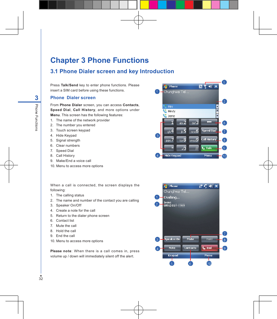 Press  Talk/Send  key  to  enter phone functions.  Please insert a SIM card before using these functions. Phone  Dialer screenFrom Phone Dialer screen, you can access Contacts, Speed  Dial,  Call  History,  and  more  options  under Menu. This screen has the following features:1.  The name of the network provider2.   The number you entered3.   Touch screen keypad4.   Hide Keypad5.   Signal strength6.   Clear numbers7.   Speed Dial 8.   Call History9.   Make/End a voice call10. Menu to access more optionsWhen  a  call  is  connected,  the  screen  displays  the following:1.  The calling status2.  The name and number of the contact you are calling3.   Speaker On/Off4.   Create a note for the call5.   Return to the dialer phone screen6.   Contact list7.   Mute the call8.   Hold the call9.   End the call10. Menu to access more optionsPlease  note:  When  there  is  a  call  comes  in,  press volume up / down will immediately silent off the alert.Chapter 3 Phone Functions3.1 Phone Dialer screen and key Introduction323Phone Functions