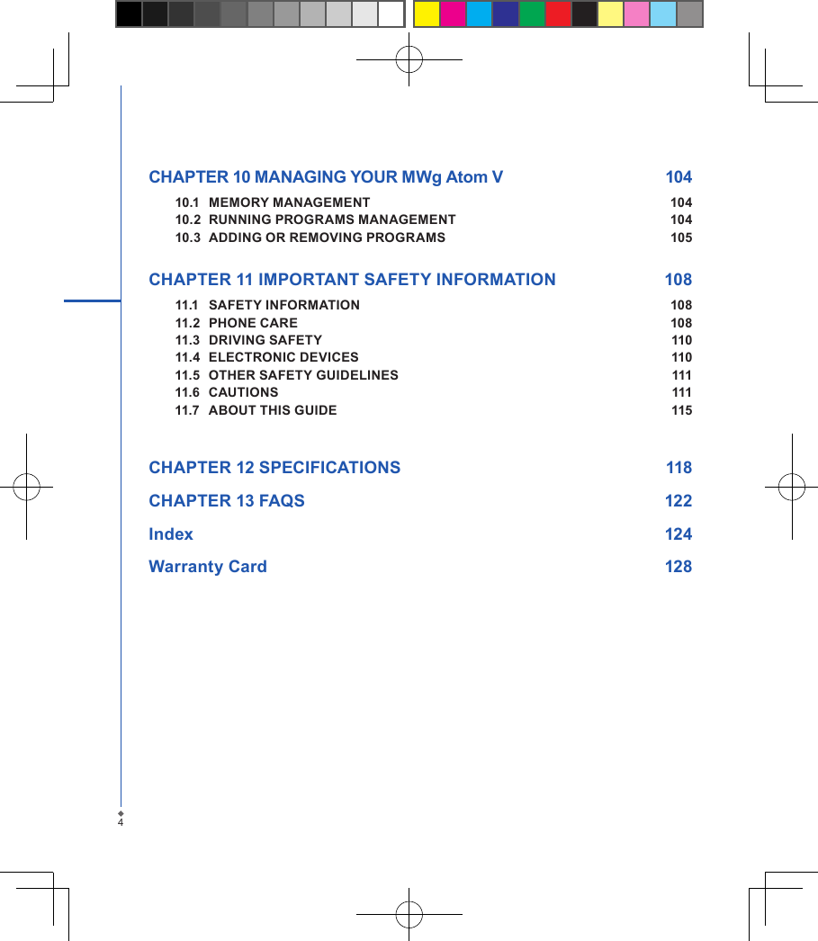 CHAPTER 10 MANAGING YOUR MWg Atom V  10410.1  MEMORY MANAGEMENT  10410.2  RUNNING PROGRAMS MANAGEMENT  10410.3  ADDING OR REMOVING PROGRAMS  105 CHAPTER 11 IMPORTANT SAFETY INFORMATION   10811.1  SAFETY INFORMATION  10811.2  PHONE CARE  10811.3  DRIVING SAFETY  11011.4  ELECTRONIC DEVICES  11011.5  OTHER SAFETY GUIDELINES  11111.6  CAUTIONS   11111.7  ABOUT THIS GUIDE  115CHAPTER 12 SPECIFICATIONS  118CHAPTER 13 FAQS  122Index        124Warranty Card  1284
