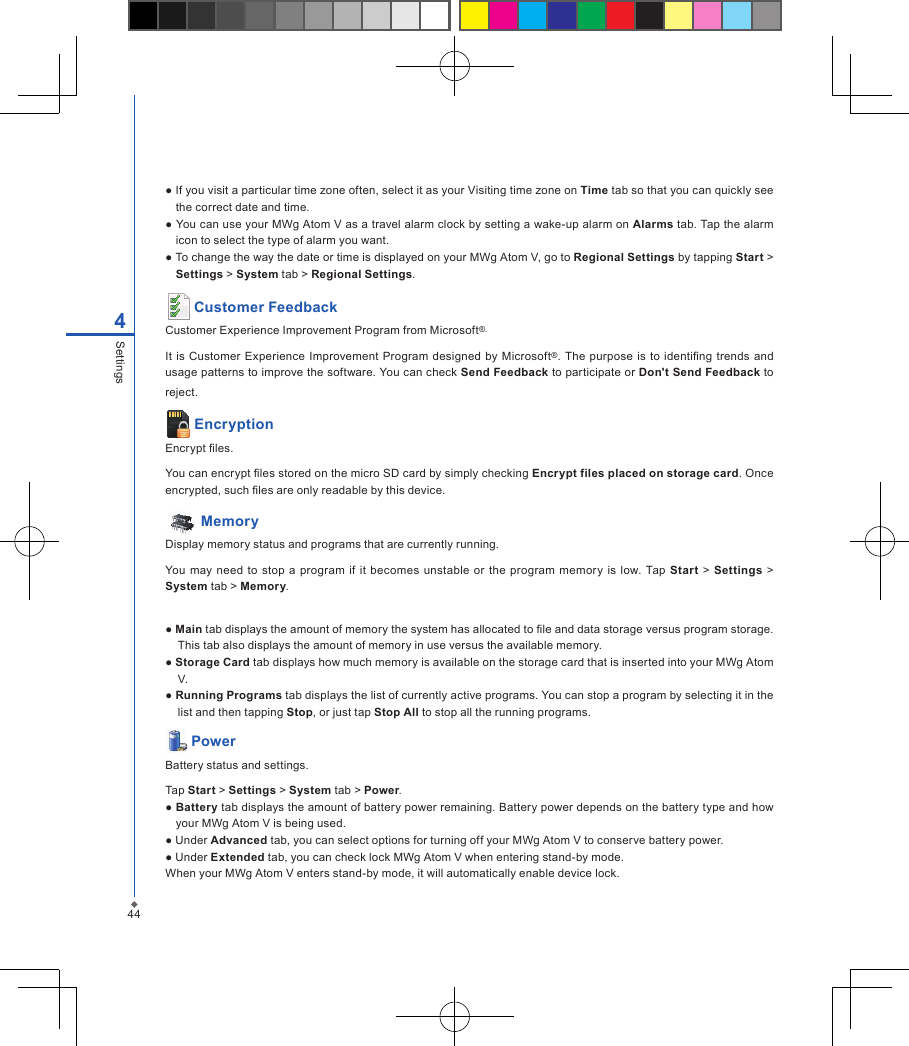 444Settings● If you visit a particular time zone often, select it as your Visiting time zone on Time tab so that you can quickly see the correct date and time.● You can use your MWg Atom V as a travel alarm clock by setting a wake-up alarm on Alarms tab. Tap the alarm icon to select the type of alarm you want.● To change the way the date or time is displayed on your MWg Atom V, go to Regional Settings by tapping Start > Settings > System tab > Regional Settings. Customer FeedbackCustomer Experience Improvement Program from Microsoft&reg;.It  is  Customer Experience Improvement Program designed  by  Microsoft&reg;.  The  purpose is to identing trends  and usage patterns to improve the software. You can check Send Feedback to participate or Don't Send Feedback to reject. EncryptionEncrypt les.You can encrypt les stored on the micro SD card by simply checking Encrypt files placed on storage card. Once encrypted, such les are only readable by this device.  MemoryDisplay memory status and programs that are currently running.You may  need  to  stop a  program  if it becomes unstable or  the  program  memory is  low.  Tap  Start  > Settings  > System tab > Memory.● Main tab displays the amount of memory the system has allocated to le and data storage versus program storage. This tab also displays the amount of memory in use versus the available memory.● Storage Card tab displays how much memory is available on the storage card that is inserted into your MWg Atom V.● Running Programs tab displays the list of currently active programs. You can stop a program by selecting it in the list and then tapping Stop, or just tap Stop All to stop all the running programs. PowerBattery status and settings.Tap Start > Settings > System tab > Power.● Battery tab displays the amount of battery power remaining. Battery power depends on the battery type and how your MWg Atom V is being used.● Under Advanced tab, you can select options for turning off your MWg Atom V to conserve battery power.● Under Extended tab, you can check lock MWg Atom V when entering stand-by mode.When your MWg Atom V enters stand-by mode, it will automatically enable device lock.