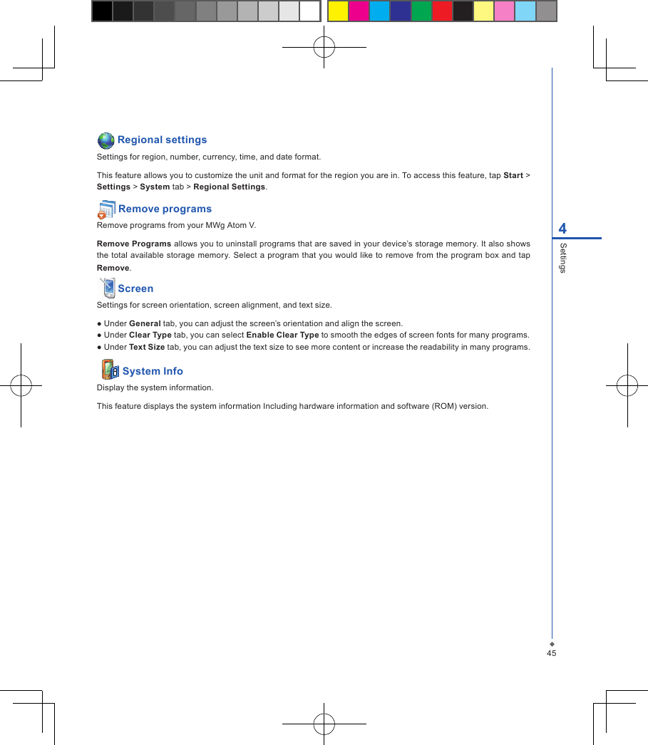 454Settings Regional settingsSettings for region, number, currency, time, and date format.This feature allows you to customize the unit and format for the region you are in. To access this feature, tap Start > Settings > System tab > Regional Settings. Remove programsRemove programs from your MWg Atom V.Remove Programs allows you to uninstall programs that are saved in your device&rsquo;s storage memory. It also shows the  total  available storage  memory. Select a program  that you would  like to  remove from the  program box and  tap Remove. ScreenSettings for screen orientation, screen alignment, and text size.● Under General tab, you can adjust the screen&rsquo;s orientation and align the screen.● Under Clear Type tab, you can select Enable Clear Type to smooth the edges of screen fonts for many programs.● Under Text Size tab, you can adjust the text size to see more content or increase the readability in many programs.   System InfoDisplay the system information.This feature displays the system information Including hardware information and software (ROM) version.
