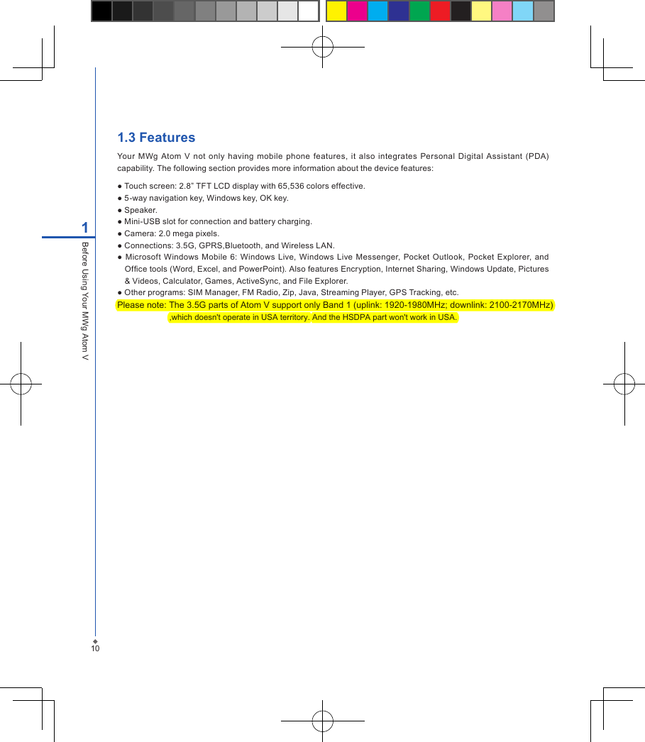 1.3 FeaturesYour  MWg  Atom  V  not only  having  mobile  phone features,  it  also  integrates Personal  Digital  Assistant  (PDA) capability. The following section provides more information about the device features:● Touch screen: 2.8&rdquo; TFT LCD display with 65,536 colors effective.● 5-way navigation key, Windows key, OK key.● Speaker.● Mini-USB slot for connection and battery charging.● Camera: 2.0 mega pixels.● Connections: 3.5G, GPRS,Bluetooth, and Wireless LAN.● Microsoft  Windows Mobile  6: Windows  Live, Windows  Live Messenger,  Pocket Outlook, Pocket Explorer, and Ofce tools (Word, Excel, and PowerPoint). Also features Encryption, Internet Sharing, Windows Update, Pictures &amp; Videos, Calculator, Games, ActiveSync, and File Explorer.● Other programs: SIM Manager, FM Radio, Zip, Java, Streaming Player, GPS Tracking, etc.Please note: The 3.5G parts of Atom V support only Band 1 (uplink: 1920-1980MHz; downlink: 2100-2170MHz)                         ,which doesn't operate in USA territory. And the HSDPA part won't work in USA.    101Before Using Your MWg Atom V