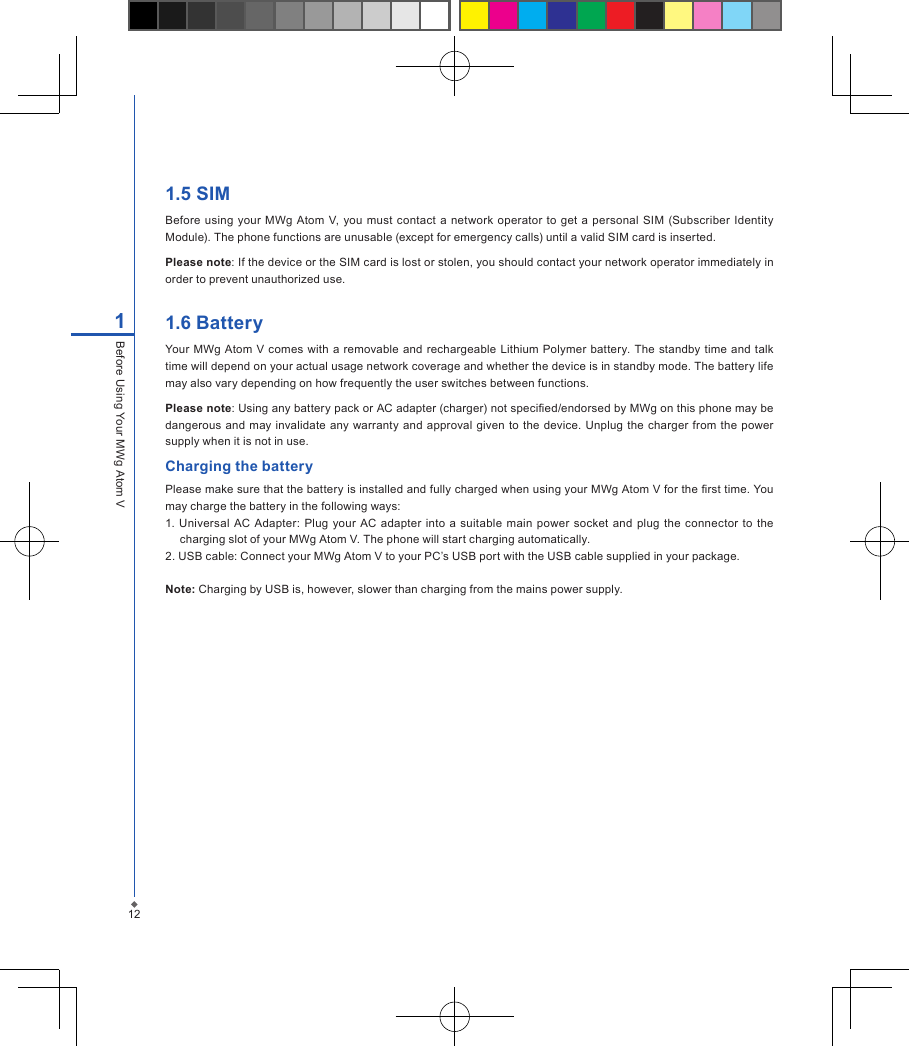 1.5 SIMBefore using your  MWg  Atom  V, you must  contact  a network operator to  get a personal SIM (Subscriber Identity Module). The phone functions are unusable (except for emergency calls) until a valid SIM card is inserted.Please note: If the device or the SIM card is lost or stolen, you should contact your network operator immediately in order to prevent unauthorized use.1.6 BatteryYour MWg  Atom V comes with a removable and rechargeable  Lithium Polymer  battery. The standby time and talk time will depend on your actual usage network coverage and whether the device is in standby mode. The battery life may also vary depending on how frequently the user switches between functions.Please note: Using any battery pack or AC adapter (charger) not specied/endorsed by MWg on this phone may be dangerous and may invalidate any warranty  and approval  given  to  the device. Unplug the charger  from  the power supply when it is not in use.Charging the batteryPlease make sure that the battery is installed and fully charged when using your MWg Atom V for the rst time. You may charge the battery in the following ways:1. Universal  AC Adapter: Plug  your  AC adapter  into  a  suitable main  power socket  and plug  the  connector to the charging slot of your MWg Atom V. The phone will start charging automatically.2. USB cable: Connect your MWg Atom V to your PC&rsquo;s USB port with the USB cable supplied in your package.Note: Charging by USB is, however, slower than charging from the mains power supply.121Before Using Your MWg Atom V