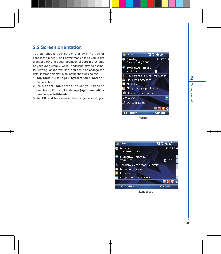 252Getting started2.2 Screen orientation You  can  choose  your  screen  display  in  Portrait  or Landscape mode.  The Portrait mode allows you  to  get a better  view or a better  operation of certain programs on your MWg Atom V, while Landscape may be optimal for  viewing longer text  les. You can  also  change  the default screen display by following the steps below:1.  Tap  Star t  >  Settings  >  S ystem  t ab  >  Screen> General tab.2 . O n  G e n e r a l   tab  s c re e n ,   s e l e c t   y o u r  de s i r e d orientation, Portrait, Landscape (right-handed), or Landscape (left-handed).3.  Tap OK, and the screen will be changed accordingly.PortraitLandscape