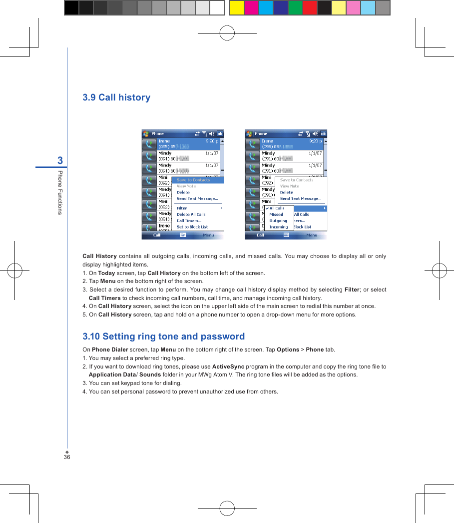 3.9 Call history         Call  History  contains all  outgoing  calls, incoming  calls, and  missed calls. You  may choose  to display all or  only display highlighted items.1. On Today screen, tap Call History on the bottom left of the screen.2. Tap Menu on the bottom right of the screen.3.  Select a desired function to perform. You may change call history display method  by  selecting  Filter; or select Call Timers to check incoming call numbers, call time, and manage incoming call history.4. On Call History screen, select the icon on the upper left side of the main screen to redial this number at once.5. On Call History screen, tap and hold on a phone number to open a drop-down menu for more options.3.10 Setting ring tone and passwordOn Phone Dialer screen, tap Menu on the bottom right of the screen. Tap Options > Phone tab.1. You may select a preferred ring type.2. If you want to download ring tones, please use ActiveSync program in the computer and copy the ring tone le to Application Data/ Sounds folder in your MWg Atom V. The ring tone les will be added as the options.3. You can set keypad tone for dialing.4. You can set personal password to prevent unauthorized use from others.363Phone Functions