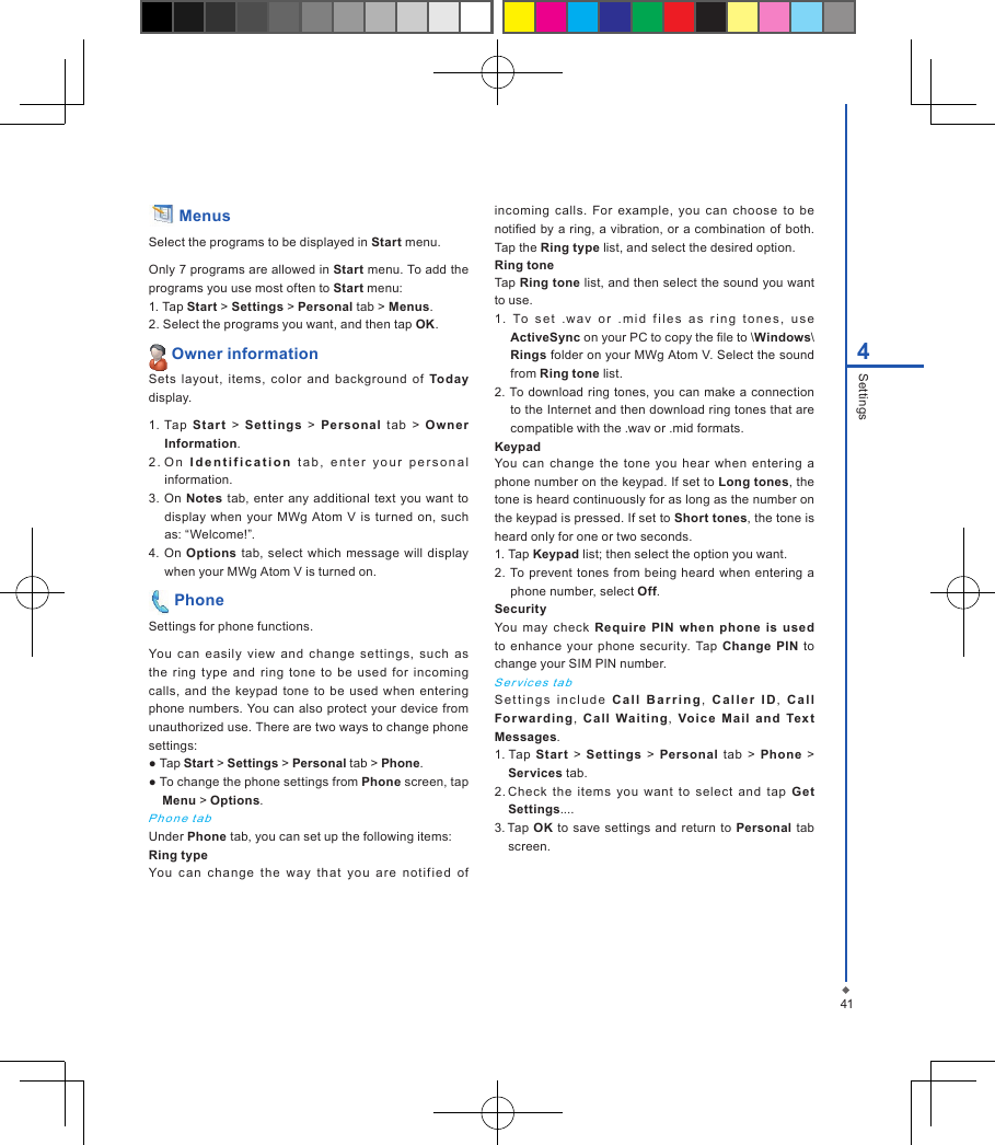414Settings Menus Select the programs to be displayed in Start menu.Only 7 programs are allowed in Start menu. To add the programs you use most often to Start menu:1. Tap Start > Settings > Personal tab > Menus.2. Select the programs you want, and then tap OK. Owner informationSets  layout,  items,  color  and  background  of  Today display.1. Tap  Start  >  Set ti ngs  >  Persona l  t ab  >  Owner Information.2 .  O n  I d e n t i f i c a t i o n   t ab,  en t er   yo u r  p er s on al information.3.  On Notes tab,  enter any additional  text  you want  to display when your MWg  Atom V is  turned  on,  such as: &ldquo;Welcome!&rdquo;.4.  On Options tab, select which message will display when your MWg Atom V is turned on. PhoneSettings for phone functions.You  can  easily  view  and  change  set tings,  such  as the  ring  type  and  ring  tone  to be  used  for  incoming calls,  and  the  keypad  tone  to  be  used when  entering phone numbers. You can also  protect your device from unauthorized use. There are two ways to change phone settings:● Tap Start > Settings > Personal tab > Phone.● To change the phone settings from Phone screen, tap Menu > Options.Pho n e  t a bUnder Phone tab, you can set up the following items: Ring typeYou  can  chang e  the  way  that  you  are  notif i ed  of incoming  calls. For  example, you  can  choose  to  be notied by a ring, a vibration, or a combination of  both. Tap the Ring type list, and select the desired option.Ring toneTap Ring tone list, and then select the sound you want to use.1.  To  s e t   .wav   o r   . m i d  f i le s   a s   r i ng   t o n e s,   u s e ActiveSync on your PC to copy the le to \Windows\Rings folder on your MWg Atom V. Select the sound from Ring tone list.2. To download ring tones,  you can make a connection to the Internet and then download ring tones that are compatible with the .wav or .mid formats.KeypadYou  can change  the  tone  you hear  when  entering  a phone number on the keypad. If set to Long tones, the tone is heard continuously for as long as the number on the keypad is pressed. If set to Short tones, the tone is heard only for one or two seconds.1. Tap Keypad list; then select the option you want.2.  To prevent  tones from being heard when  entering a phone number, select Off. SecurityYou  may  check  Require  PIN  when  phone  is  used to enhance  your phone security.  Tap Change PIN  to change your SIM PIN number.S er vic e s ta bSet t i n g s  i n c l u d e   C a l l   B a r ri n g ,  C a l l e r  I D,  Ca l l Fo r wa rd i ng,  Call  Waiti ng ,  Voic e  Mail  and  Text Messages.1. Tap Start  >  Settings  >  Personal  tab >  Phone  > Services tab.2. Check  the  items  you  want  to  select  and  tap  Get Settings....3. Tap OK  to  save settings  and return to Personal tab screen.