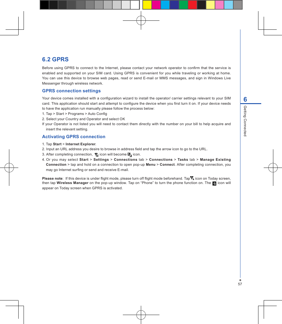 576Getting Connected6.2 GPRSBefore  using  GPRS  to  connect  to  the Internet,  please contact  your network operator  to  conrm  that the  service  is enabled and  supported on your SIM card. Using  GPRS is convenient for you  while traveling  or  working  at home. You can  use this device  to browse  web pages,  read or send E-mail  or  MMS  messages, and  sign in Windows Live Messenger through wireless network.GPRS connection settingsYour device comes installed with a conguration wizard to install the operator/ carrier settings relevant to your SIM card. This application should start and attempt to congure the device when you rst turn it on. If your device needs to have the application run manually please follow the process below: 1. Tap > Start > Programs > Auto Cong 2. Select your Country and Operator and select OK If your Operator is not listed you will need to contact them directly with the number on your bill to help acquire and insert the relevant setting.Activating GPRS connection1. Tap Start > Internet Explorer.2. Input an URL address you desire to browse in address eld and tap the arrow icon to go to the URL.3. After completing connection,    icon will become   icon.4. Or  you  may  select  Start  > Settings  >  Connections tab  >  Connections  > Tasks  tab  >  Manage  Existing Connection > tap and hold on a connection to open pop-up Menu > Connect. After completing connection, you may go Internet surng or send and receive E-mail. Please note:  If this device is under ight mode, please turn off ight mode beforehand. Tap  icon on Today screen, then tap Wireless Manager on the pop-up window. Tap on &ldquo;Phone&rdquo; to turn the phone function on. The   icon will appear on Today screen when GPRS is activated.