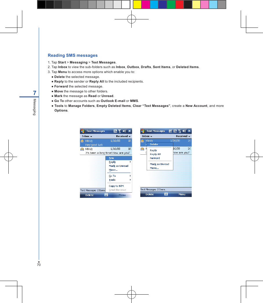 707MessagingReading SMS messages 1. Tap Start > Messaging > Text Messages.2. Tap Inbox to view the sub-folders such as Inbox, Outbox, Drafts, Sent Items, or Deleted Items.3. Tap Menu to access more options which enable you to:  ● Delete the selected message.  ● Reply to the sender or Reply All to the included recipients.  ● Forward the selected message.  ● Move the message to other folders.  ● Mark the message as Read or Unread.  ● Go To other accounts such as Outlook E-mail or MMS.  ● Tools to Manage Folders, Empty Deleted Items, Clear &ldquo;Text Messages&rdquo;, create a New Account, and more Options.         