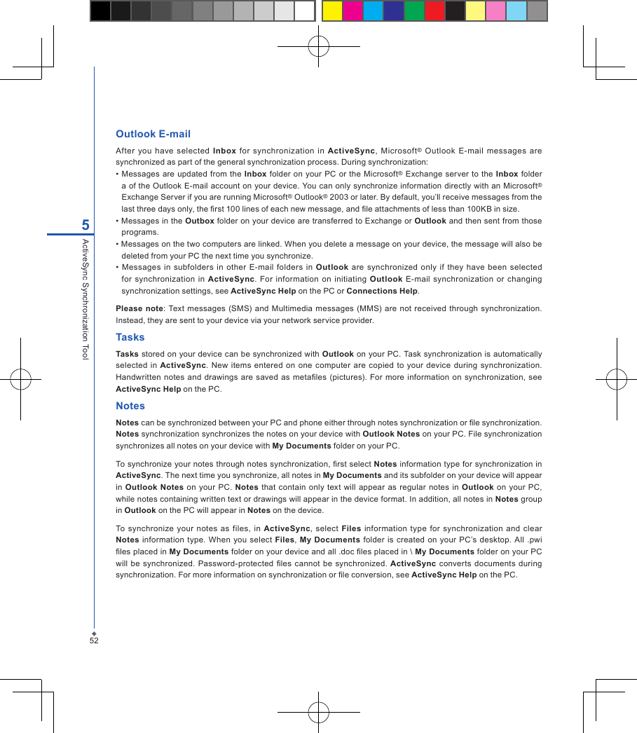525ActiveSync Synchronization ToolOutlook E-mailAfter  you  have  selected  Inbox  for  synchronization  in  ActiveSync,  Microsoft&reg;  Outlook  E-mail  messages  are synchronized as part of the general synchronization process. During synchronization:&bull; Messages are  updated from the  Inbox folder  on  your PC or the Microsoft&reg; Exchange  server  to  the Inbox  folder a of the Outlook E-mail account on your device. You can only synchronize information directly with an Microsoft&reg; Exchange Server if you are running Microsoft&reg; Outlook&reg; 2003 or later. By default, you&rsquo;ll receive messages from the last three days only, the rst 100 lines of each new message, and le attachments of less than 100KB in size.&bull; Messages in the Outbox folder on your device are transferred to Exchange or Outlook and then sent from those programs.&bull; Messages on the two computers are linked. When you delete a message on your device, the message will also be deleted from your PC the next time you synchronize.&bull;  Messages in subfolders  in  other  E-mail  folders  in  Outlook  are  synchronized  only  if  they have  been  selected for  synchronization  in  ActiveSync.  For  information  on  initiating Outlook  E-mail  synchronization  or  changing synchronization settings, see ActiveSync Help on the PC or Connections Help. Please note: Text messages  (SMS)  and  Multimedia  messages  (MMS) are  not  received through synchronization. Instead, they are sent to your device via your network service provider.TasksTasks stored on your device can be synchronized with Outlook on your PC. Task synchronization is automatically selected  in  ActiveSync. New items entered on  one computer are copied  to  your device during  synchronization. Handwritten  notes and drawings are saved  as  metales (pictures). For  more information on  synchronization, see ActiveSync Help on the PC.NotesNotes can be synchronized between your PC and phone either through notes synchronization or le synchronization. Notes synchronization synchronizes the notes on your device with Outlook Notes on your PC. File synchronization synchronizes all notes on your device with My Documents folder on your PC.To synchronize your notes through notes synchronization, rst select Notes information type for synchronization in ActiveSync. The next time you synchronize, all notes in My Documents and its subfolder on your device will appear in  Outlook Notes  on your PC.  Notes that contain  only  text will  appear  as regular  notes in  Outlook  on  your  PC, while notes containing written text or drawings will appear in the device format. In addition, all notes in Notes group in Outlook on the PC will appear in Notes on the device.To synchronize  your  notes  as  files,  in  ActiveSync,  select  Files  information type  for  synchronization  and clear Notes  information  type. When  you select Files, My  Documents folder  is  created  on your PC&rsquo;s desktop.  All  .pwi les placed in My Documents folder on your device and all .doc les placed in \ My Documents folder on your PC will  be synchronized. Password-protected les cannot  be synchronized. ActiveSync  converts  documents  during synchronization. For more information on synchronization or le conversion, see ActiveSync Help on the PC.