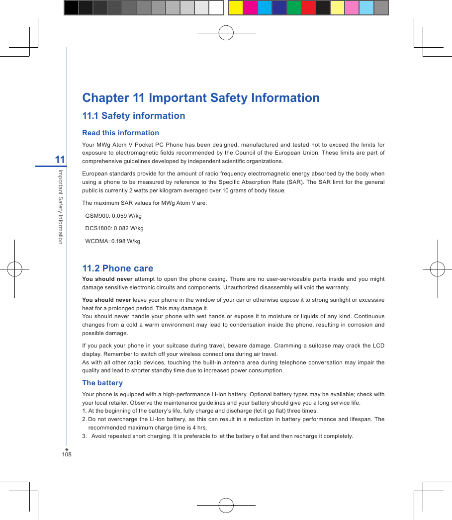 108Chapter 11 Important Safety Information11.1 Safety informationRead this informationYour  MWg  Atom  V  Pocket  PC  Phone  has  been  designed, manufactured  and  tested  not  to exceed  the limits  for exposure to  electromagnetic  elds  recommended  by the Council of  the  European  Union.  These limits are part of comprehensive guidelines developed by independent scientic organizations.European standards provide for the amount of radio frequency electromagnetic energy absorbed by the body when using  a phone  to be measured by reference to the  Specic  Absorption  Rate  (SAR).  The SAR limit  for the  general public is currently 2 watts per kilogram averaged over 10 grams of body tissue.The maximum SAR values for MWg Atom V are:  GSM900: 0.059 W/kg  DCS1800: 0.082 W/kg  WCDMA: 0.198 W/kg  11.2 Phone careYou should  never  attempt  to open  the phone casing. There are no  user-serviceable parts  inside and you might damage sensitive electronic circuits and components. Unauthorized disassembly will void the warranty.You should never leave your phone in the window of your car or otherwise expose it to strong sunlight or excessive heat for a prolonged period. This may damage it.You should never handle your  phone with wet  hands  or  expose  it to  moisture or liquids  of any kind.  Continuous changes from a cold  a  warm environment may  lead to  condensation inside  the  phone,  resulting  in corrosion  and possible damage.If  you pack  your  phone  in your suitcase  during  travel, beware damage.  Cramming  a  suitcase may  crack  the  LCD display. Remember to switch off your wireless connections during air travel.As with  all  other radio devices, touching  the built-in  antenna  area  during telephone  conversation  may impair  the quality and lead to shorter standby time due to increased power consumption.The batteryYour phone is equipped with a high-performance Li-lon battery. Optional battery types may be available; check with your local retailer. Observe the maintenance guidelines and your battery should give you a long service life.1. At the beginning of the battery&rsquo;s life, fully charge and discharge (let it go at) three times.2. Do not  overcharge the  Li-lon battery, as this can result in a reduction in  battery  performance and  lifespan.  The recommended maximum charge time is 4 hrs.3.   Avoid repeated short charging. It is preferable to let the battery o at and then recharge it completely.11Important Safety Information