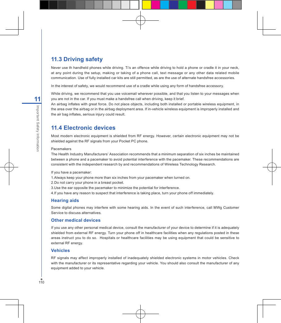 11011Important Safety Information11.3 Driving safetyNever use th handheld phones while driving. Ti&rsquo;s an offence while driving to hold a phone or cradle it in your neck, at any  point during the  setup,  making  or  taking  of  a  phone  call,  text message  or any  other data  related mobile communication. Use of fully installed car kits are still permitted, as are the use of alternate handsfree accessories.In the interest of safety, we would recommend use of a cradle while using any form of handsfree accessory.While driving, we recommend that you use voicemail wherever possible, and that you listen to your messages when you are not in the car. If you must make a handsfree call when driving, keep it brief.An airbag inates with great force. Do not place objects, including both installed or portable wireless equipment, in the area over the airbag or in the airbag deployment area. If in-vehicle wireless equipment is improperly installed and the air bag inates, serious injury could result.11.4 Electronic devices  Most modern electronic equipment is shielded  from RF  energy. However, certain electronic equipment may not be shielded against the RF signals from your Pocket PC phone.PacemakersThe Health Industry Manufacturers&rsquo; Association recommends that a minimum separation of six inches be maintained between a phone and a pacemaker to avoid potential interference with the pacemaker. These recommendations are consistent with the independent research by and recommendations of Wireless Technology Research.If you have a pacemaker:1.Always keep your phone more than six inches from your pacemaker when turned on.2.Do not carry your phone in a breast pocket.3.Use the ear opposite the pacemaker to minimize the potential for interference.4.If you have any reason to suspect that interference is taking place, turn your phone off immediately.Hearing aids  Some  digital  phones  may interfere  with  some hearing  aids.  In the  event  of  such  interference,  call MWg  Customer Service to discuss alternatives.Other medical devicesIf you use any other personal medical device, consult the manufacturer of your device to determine if it is adequately shielded from external RF energy. Turn your phone off in healthcare facilities when any regulations posted in these areas instruct you  to do  so.   Hospitals  or healthcare facilities  may be using  equipment  that could be  sensitive  to external RF energy.VehiclesRF  signals may  affect improperly  installed of  inadequately shielded  electronic systems  in  motor  vehicles.  Check with the manufacturer or its representative regarding your vehicle. You should also consult the manufacturer of any equipment added to your vehicle.