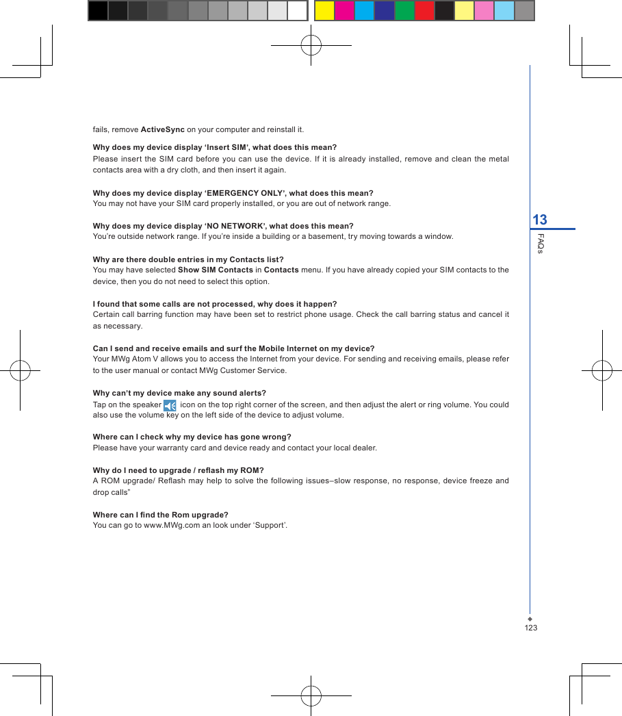 12313FAQsfails, remove ActiveSync on your computer and reinstall it.Why does my device display &lsquo;Insert SIM&rsquo;, what does this mean?Please insert  the SIM  card  before  you  can  use  the device.  If it  is  already installed, remove  and clean  the  metal contacts area with a dry cloth, and then insert it again.Why does my device display &lsquo;EMERGENCY ONLY&rsquo;, what does this mean?You may not have your SIM card properly installed, or you are out of network range.Why does my device display &lsquo;NO NETWORK&rsquo;, what does this mean?You&rsquo;re outside network range. If you&rsquo;re inside a building or a basement, try moving towards a window.Why are there double entries in my Contacts list?You may have selected Show SIM Contacts in Contacts menu. If you have already copied your SIM contacts to the device, then you do not need to select this option.I found that some calls are not processed, why does it happen?Certain call barring function may have been set to restrict phone usage. Check the call barring status and cancel it as necessary.Can I send and receive emails and surf the Mobile Internet on my device?Your MWg Atom V allows you to access the Internet from your device. For sending and receiving emails, please refer to the user manual or contact MWg Customer Service.Why can&rsquo;t my device make any sound alerts?Tap on the speaker    icon on the top right corner of the screen, and then adjust the alert or ring volume. You could also use the volume key on the left side of the device to adjust volume.     Where can I check why my device has gone wrong?Please have your warranty card and device ready and contact your local dealer.Why do I need to upgrade / reash my ROM? A ROM upgrade/ Reash  may help to  solve the following  issues&ndash;slow  response, no response, device freeze  and drop calls&rdquo; Where can I nd the Rom upgrade? You can go to www.MWg.com an look under &lsquo;Support&rsquo;.