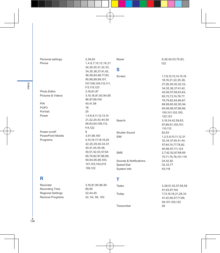 126IndexPersonal settings  2,39,40Phone  1,4,6,7,10,12,18, 21                                                             24,29,30,31,32,33,                                                           34,35,36,37,41,42,                                                           56,58,64,68,77,83,                                                           85,86,89,99,101,                                                         107,108,109,110,111,                                                           113,115,123Photo Editor  3,18,81,87Pictures &amp; Videos  3,10,18,81,83,84,85,                                                          86,87,89,100PIN  40,41,58POP3  78Portrait  25Power  1,5,6,8,11,12,13,14                                                           21,22,24,43,44,50                                                           58,63,64,108,112,                                                          114,122Power on/off  8PowerPoint Mobile  3,91,98,100Programs  4,10,16,17,18,19,20                                                            22,25,29,30,34,37,                                                           40,41,44,45,48,                                                            50,51,52,53,57,64                                                            65,79,82,87,88,89,                                                           90,94,95,96,100,                                                           101,103,104,015                                                            106,122RRecorder  3,18,81,85,86,90Recording Time  89,90Regional Settings  22,44,45Remove Programs  22, 54, 56, 120Reset  8,26,40,53,75,83,　　　　　　　　　　　　　　　　    122SScreen  1,7,8,10,13,14,15,16                                                            18,19,21,22,25,26,                                                           27,28,29,30,32,33,                                                           34,35,36,37,41,42,                                                           45,56,57,58,63,64,                                                           65,72,73,74,76,77,                                                           78,79,82,84,86,87,                                                           88,89,90,92,93,94,                                                           95,96,96,97,98,99,                                                           100,101,102,105,                                                           122,123Search                                               3,19,34,42,59,63,                                                           87,88,91,100,101,                                                           110,112Shutter Sound  82,83SIM  1,2,5,9,10,11,12,31                                                           32,34,37,40,41,44,                                                           57,84,74,77,78,82,                                                           90,96,97,111,123 SMS  2,7,42,52,67,68,69                                                           70,71,75,78,101,119Sounds &amp; Notications  24,42,92Speed Dial  32,33,77System Info  45,118TTasks  3,29,51,52,57,58,59                                                           91,93,97,102Today  7,13,16,18,21,26,34                                                            41,42,56,57,77,89,                                                           94,101,102,122Transcriber  28