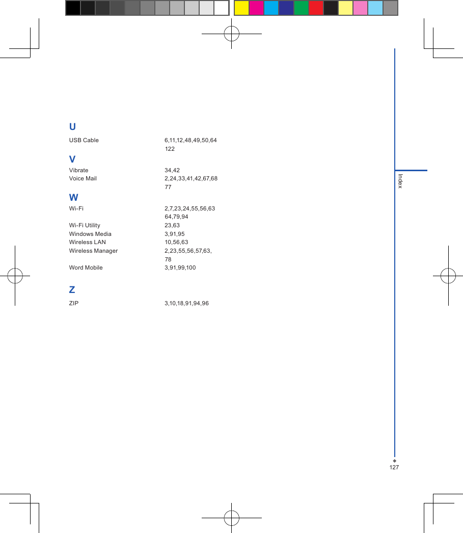 UUSB Cable  6,11,12,48,49,50,64                                                           122VVibrate  34,42Voice Mail  2,24,33,41,42,67,68                                                           77WWi-Fi  2,7,23,24,55,56,63                                                           64,79,94Wi-Fi Utility  23,63Windows Media  3,91,95Wireless LAN  10,56,63Wireless Manager  2,23,55,56,57,63,                                                            78Word Mobile  3,91,99,100ZZIP  3,10,18,91,94,96127Index