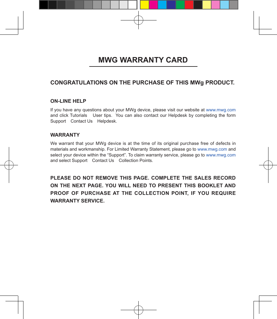 MWG WARRANTY CARDCONGRATULATIONS ON THE PURCHASE OF THIS MWg PRODUCT.ON-LINE HELPIf you have any questions about your MWg device, please visit our website at www.mwg.com and click Tutorials  User tips.   You can  also contact our Helpdesk by completing  the form Support  Contact Us  Helpdesk.WARRANTYWe warrant  that your MWg device is at the time  of its original purchase free of defects in materials and workmanship. For Limited Warranty Statement, please go to www.mwg.com and select your device within the &ldquo;Support&rdquo;. To claim warranty service, please go to www.mwg.com and select Support  Contact Us  Collection Points.PLEASE DO NOT REMOVE THIS  PAGE. COMPLETE THE SALES  RECORD ON THE NEXT PAGE. YOU WILL NEED TO PRESENT THIS BOOKLET AND PROOF OF PURCHASE AT THE COLLECTION POINT, IF YOU  REQUIRE WARRANTY SERVICE.