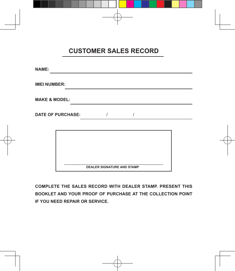 CUSTOMER SALES RECORDNAME:      IMEI NUMBER:        MAKE &amp; MODEL:      DATE OF PURCHASE:              /                    /                    COMPLETE THE SALES RECORD WITH  DEALER STAMP. PRESENT THIS BOOKLET AND YOUR PROOF OF PURCHASE AT THE COLLECTION POINT IF YOU NEED REPAIR OR SERVICE. DEALER SIGNATURE AND STAMP