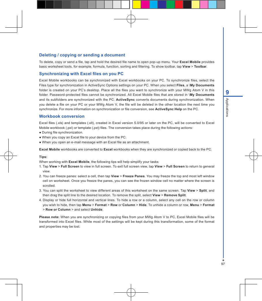 979ApplicationsDeleting / copying or sending a documentTo delete, copy or send a le, tap and hold the desired le name to open pop-up menu. Your Excel Mobile provides basic worksheet tools, for example, formula, function, sorting and ltering. To show toolbar, tap View > Toolbar.Synchronizing with Excel les on you PCExcel Mobile workbooks can be  synchronized with  Excel  workbooks on  your  PC.  To synchronize les, select  the Files type for synchronization in ActiveSync Options settings on your PC. When you select Files, a \My Documents folder  is created  on your PC&rsquo;s desktop.  Place all the les  you want to  synchronize with  your  MWg  Atom  V  in this folder. Password-protected les cannot be synchronized. All Excel  Mobile  les  that  are stored  in  \My Documents and its subfolders are  synchronized  with the PC.  ActiveSync  converts documents during synchronization. When you delete  a  le  on your  PC or your MWg Atom  V, the le  will be  deleted  in the other location  the  next time you synchronize. For more information on synchronization or le conversion, see ActiveSync Help on the PC.Workbook conversionExcel  les  (.xls) and  templates (.xlt), created in Excel  version  5.0/95  or  later  on  the PC, will be converted to Excel Mobile workbook (.pxl) or template (.pxt) les. The conversion takes place during the following actions:● During le synchronization.● When you copy an Excel le to your device from the PC.● When you open an e-mail message with an Excel le as an attachment.Excel Mobile workbooks are converted to Excel workbooks when they are synchronized or copied back to the PC.Tips:When working with Excel Mobile, the following tips will help simplify your tasks:1. Tap View > Full Screen to view in full screen. To exit full screen view, tap View > Full Screen to return to general view.2. You can freeze panes: select a cell, then tap View > Freeze Panes. You may freeze the top and most left window cell on worksheet. Once you freeze the panes, you can see the frozen window cell no matter where the screen is scrolled.3. You can split the worksheet to view different areas of this worksheet on the same screen. Tap View > Split, and then drag the split line to the desired location. To remove the split, select View > Remove Split.4. Display or hide full horizontal and vertical lines. To hide a row or a column, select any cell on the row or column you wish to hide, then tap Menu > Format > Row or Column > Hide. To unhide a column or row, Menu > Format > Row or Column > and select Unhide.Please note: When you are synchronizing or copying les from your MWg Atom V to PC, Excel Mobile les will be transformed into Excel  les. While  most  of  the settings will be kept during  this  transformation, some of  the format and properties may be lost.
