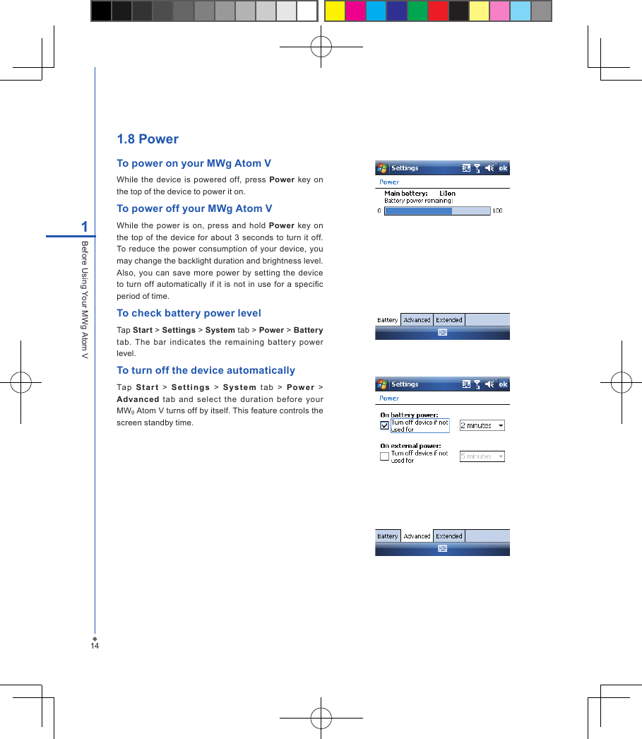 141Before Using Your MWg Atom V1.8 PowerTo power on your MWg Atom VWhile  the device  is powered  off,  press  Power key  on the top of the device to power it on.To power off your MWg Atom VWhile the  power  is  on, press  and  hold  Power  key  on the top of the  device for  about 3  seconds to  turn it off. To reduce the  power  consumption of  your device,  you may change the backlight duration and brightness level. Also,  you can  save more  power by  setting  the device to  turn  off automatically  if it is not in use  for a specic period of time.To check battery power levelTap Start > Settings > System tab > Power > Battery tab.  The  bar  indicates  the  remaining  battery  power level.To turn off the device automaticallyTa p  S t ar t  >  S e t t i ng s   >  Sy s t e m  t a b  >  Power   > Advanced  tab  and  select  the  duration  before  your MWg Atom V turns off by itself. This feature controls the screen standby time.