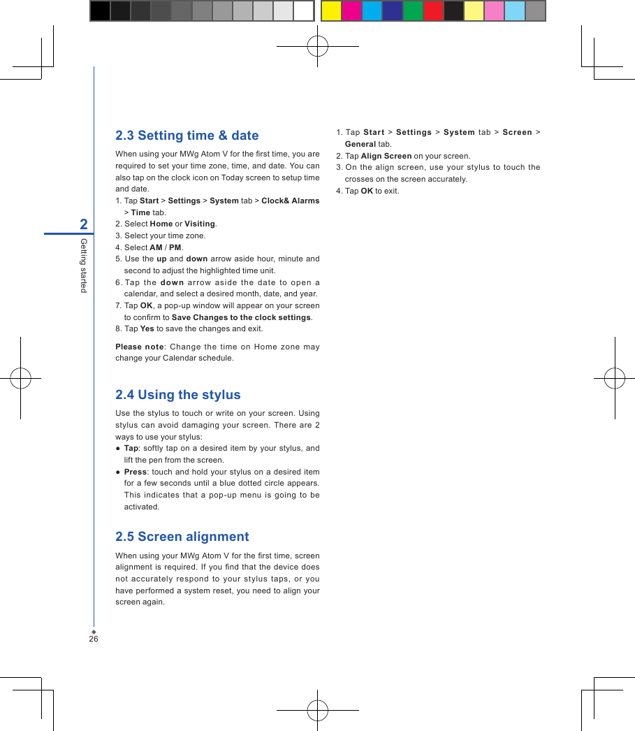 262Getting started2.3 Setting time &amp; dateWhen using your MWg Atom V for the rst time, you are required to set your time zone, time, and date. You can also tap on the clock icon on Today screen to setup time and date.1. Tap Start > Settings > System tab > Clock&amp; Alarms > Time tab.2. Select Home or Visiting.3. Select your time zone.4. Select AM / PM.5. Use  the up and down arrow aside hour, minute  and second to adjust the highlighted time unit.6. Tap  th e  dow n  ar r ow  asid e  th e  da te  to  op en  a calendar, and select a desired month, date, and year.7. Tap OK, a pop-up window will appear on your screen to conrm to Save Changes to the clock settings.8. Tap Yes to save the changes and exit.Please  note:  Change  the  time  on  Home  zone  may change your Calendar schedule.2.4 Using the stylus     Use the  stylus  to touch  or  write  on your  screen. Using stylus  can  avoid  damaging your  screen.  There  are  2 ways to use your stylus:●  Tap: softly tap on a desired  item  by your stylus,  and lift the pen from the screen.●  Press: touch  and hold your stylus on  a desired  item for a  few seconds until a  blue dotted circle appears. This  indicates  that  a  pop-up  menu  is  going  to  be activated.2.5 Screen alignmentWhen using your MWg Atom V for the rst time, screen alignment is required. If  you  nd  that the  device does not  accurately  respond  to  your  stylus  taps,  or  you have performed a  system reset, you need to align your screen again.1. Tap  Start  >  Settings  >  System  tab  >  Screen  > General tab.2. Tap Align Screen on your screen.3. On  the align  screen,  use  your  stylus  to  touch  the crosses on the screen accurately.4. Tap OK to exit.