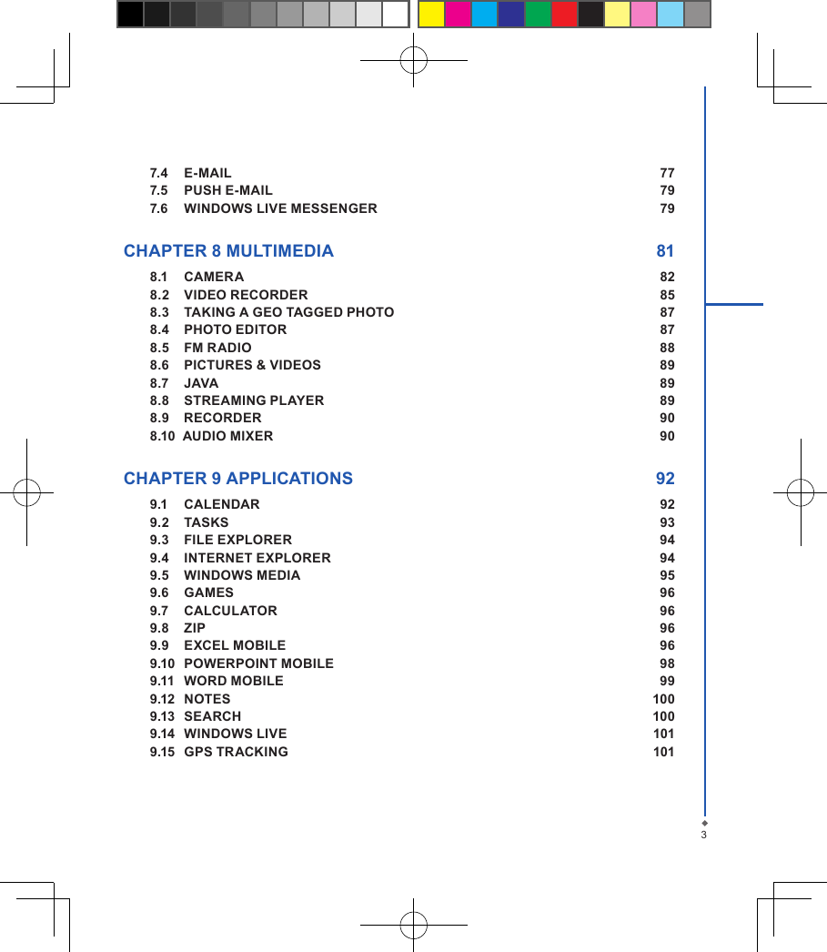 37.4  E-MAIL  777.5  PUSH E-MAIL  797.6  WINDOWS LIVE MESSENGER  79 CHAPTER 8 MULTIMEDIA  818.1  CAMERA  828.2  VIDEO RECORDER  858.3  TAKING A GEO TAGGED PHOTO  878.4  PHOTO EDITOR  878.5  FM RADIO  888.6  PICTURES &amp; VIDEOS  898.7  JAVA  898.8  STREAMING PLAYER  898.9    RECORDER  908.10  AUDIO MIXER  90 CHAPTER 9 APPLICATIONS  929.1  CALENDAR  929.2  TASKS  939.3  FILE EXPLORER  949.4  INTERNET EXPLORER  949.5  WINDOWS MEDIA  959.6  GAMES  969.7  CALCULATOR  969.8  ZIP  969.9  EXCEL MOBILE  969.10  POWERPOINT MOBILE  989.11  WORD MOBILE  999.12  NOTES  1009.13  SEARCH  1009.14  WINDOWS LIVE  1019.15  GPS TRACKING  101