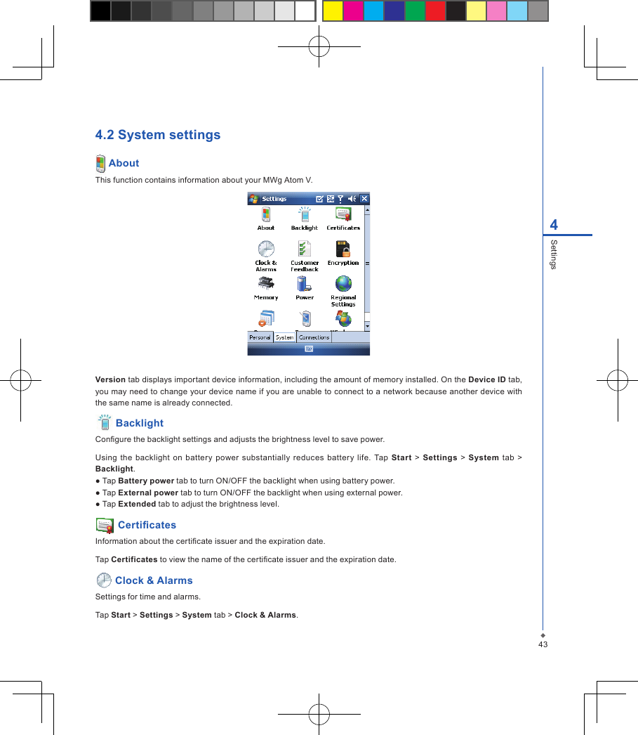 434Settings4.2 System settings AboutThis function contains information about your MWg Atom V.Version tab displays important device information, including the amount of memory installed. On the Device ID tab, you may need to change your device name if you are unable to connect to a network because another device with the same name is already connected. BacklightCongure the backlight settings and adjusts the brightness level to save power.Using the  backlight  on  battery  power  substantially  reduces  batter y  life.  Tap  Start > Settings  >  System tab  >  Backlight.● Tap Battery power tab to turn ON/OFF the backlight when using battery power.● Tap External power tab to turn ON/OFF the backlight when using external power.● Tap Extended tab to adjust the brightness level. CerticatesInformation about the certicate issuer and the expiration date.Tap Certificates to view the name of the certicate issuer and the expiration date. Clock &amp; AlarmsSettings for time and alarms.Tap Start > Settings > System tab > Clock &amp; Alarms.
